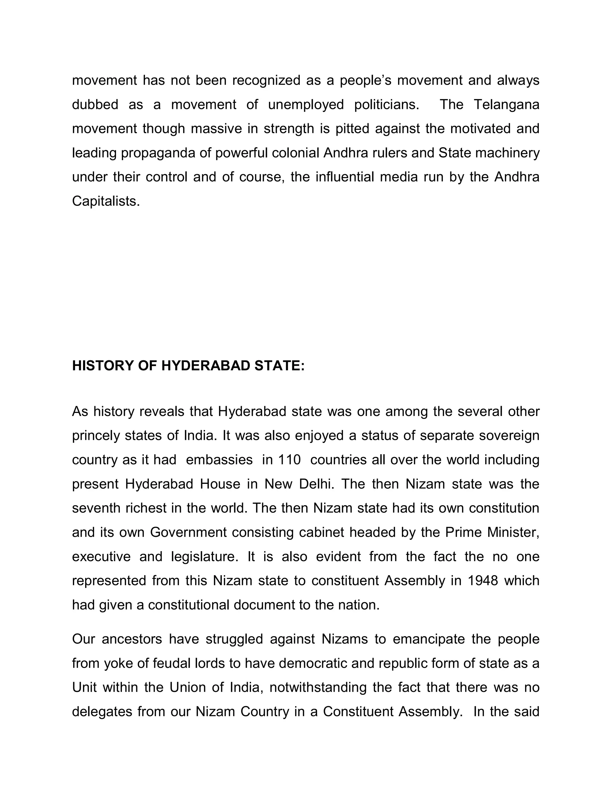 movement has not been recognized as a people¶s movement and always
dubbed as a movement of unemployed politicians.            The Telangana
movement though massive in strength is pitted against the motivated and
leading propaganda of powerful colonial Andhra rulers and State machinery
under their control and of course, the influential media run by the Andhra
Capitalists.




HISTORY OF HYDERABAD STATE:


As history reveals that Hyderabad state was one among the several other
princely states of India. It was also enjoyed a status of separate sovereign
country as it had embassies in 110 countries all over the world including
present Hyderabad House in New Delhi. The then Nizam state was the
seventh richest in the world. The then Nizam state had its own constitution
and its own Government consisting cabinet headed by the Prime Minister,
executive and legislature. It is also evident from the fact the no one
represented from this Nizam state to constituent Assembly in 1948 which
had given a constitutional document to the nation.

Our ancestors have struggled against Nizams to emancipate the people
from yoke of feudal lords to have democratic and republic form of state as a
Unit within the Union of India, notwithstanding the fact that there was no
delegates from our Nizam Country in a Constituent Assembly. In the said
 