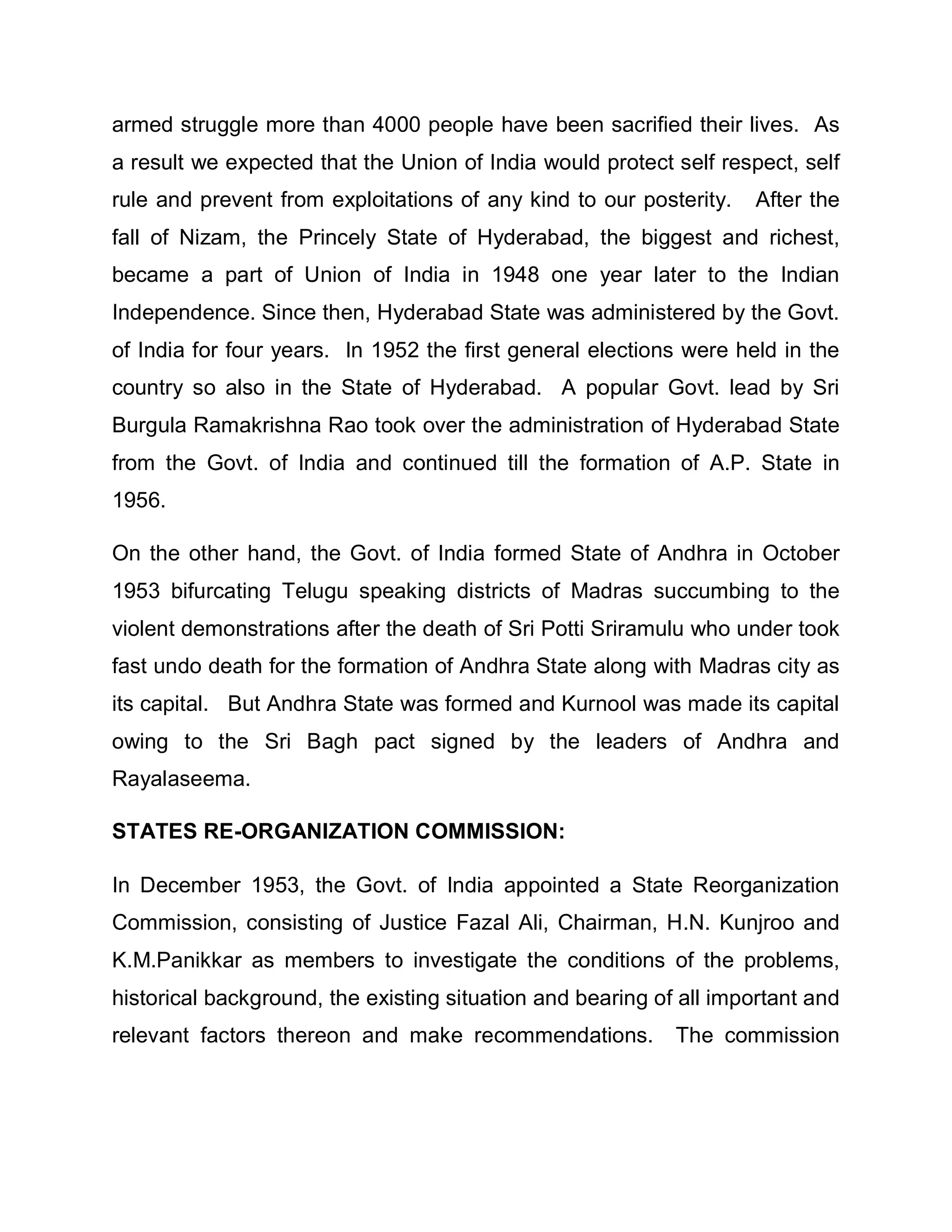 armed struggle more than 4000 people have been sacrified their lives. As
a result we expected that the Union of India would protect self respect, self
rule and prevent from exploitations of any kind to our posterity.   After the
fall of Nizam, the Princely State of Hyderabad, the biggest and richest,
became a part of Union of India in 1948 one year later to the Indian
Independence. Since then, Hyderabad State was administered by the Govt.
of India for four years. In 1952 the first general elections were held in the
country so also in the State of Hyderabad. A popular Govt. lead by Sri
Burgula Ramakrishna Rao took over the administration of Hyderabad State
from the Govt. of India and continued till the formation of A.P. State in
1956.

On the other hand, the Govt. of India formed State of Andhra in October
1953 bifurcating Telugu speaking districts of Madras succumbing to the
violent demonstrations after the death of Sri Potti Sriramulu who under took
fast undo death for the formation of Andhra State along with Madras city as
its capital. But Andhra State was formed and Kurnool was made its capital
owing to the Sri Bagh pact signed by the leaders of Andhra and
Rayalaseema.

STATES RE-ORGANIZATION COMMISSION:

In December 1953, the Govt. of India appointed a State Reorganization
Commission, consisting of Justice Fazal Ali, Chairman, H.N. Kunjroo and
K.M.Panikkar as members to investigate the conditions of the problems,
historical background, the existing situation and bearing of all important and
relevant factors thereon and make recommendations.          The commission
 