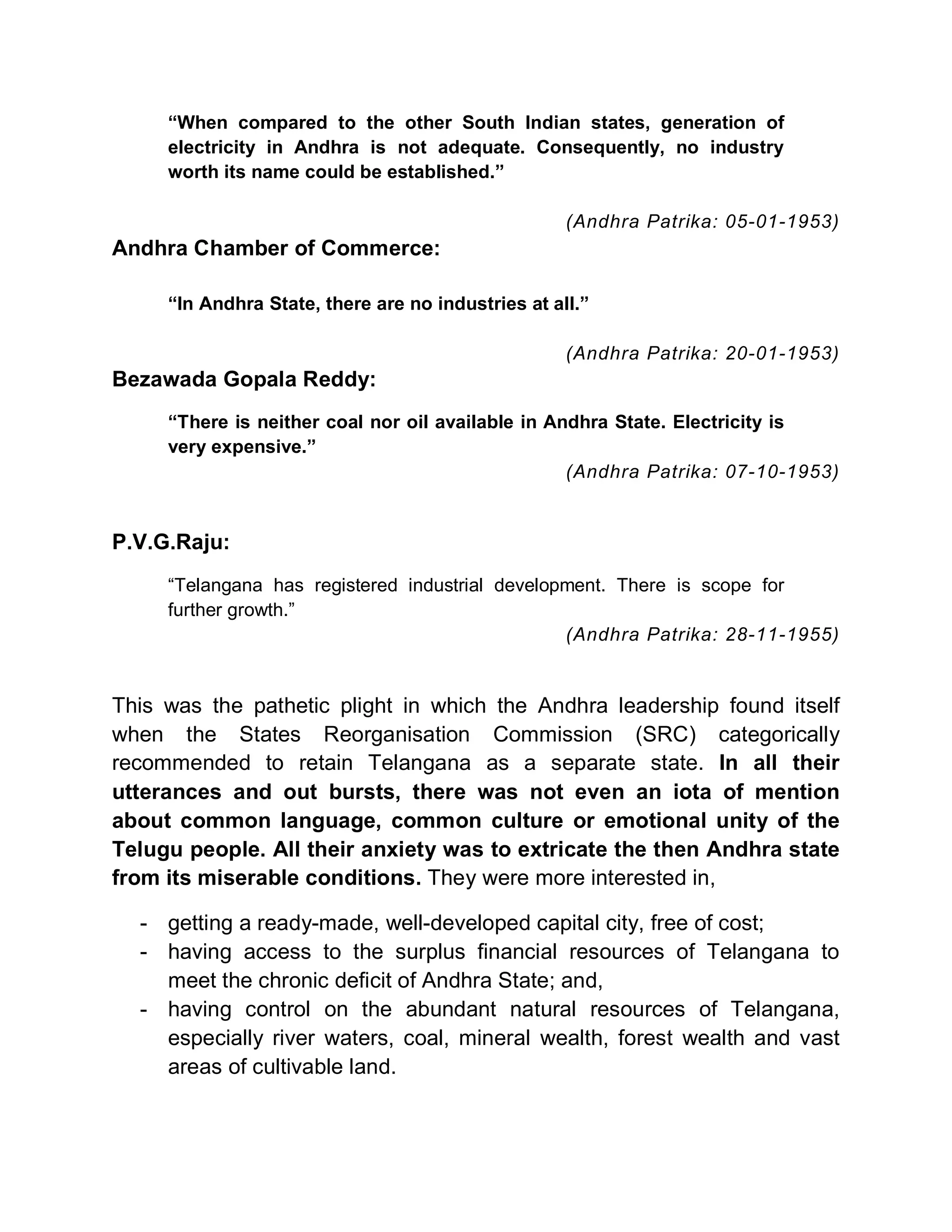 ³When compared to the other South Indian states, generation of
     electricity in Andhra is not adequate. Consequently, no industry
     worth its name could be established.´

                                                    (Andhra Patrika: 05-01-1953)
Andhra Chamber of Commerce:

     ³In Andhra State, there are no industries at all.´

                                                    (Andhra Patrika: 20-01-1953)
Bezawada Gopala Reddy:
     ³There is neither coal nor oil available in Andhra State. Electricity is
     very expensive.´
                                                   (Andhra Patrika: 07-10-1953)


P.V.G.Raju:
     ³Telangana has registered industrial development. There is scope for
     further growth.´
                                                 (Andhra Patrika: 28-11-1955)


This was the pathetic plight in which the Andhra leadership found itself
when the States Reorganisation Commission (SRC) categorically
recommended to retain Telangana as a separate state. In all their
utterances and out bursts, there was not even an iota of mention
about common language, common culture or emotional unity of the
Telugu people. All their anxiety was to extricate the then Andhra state
from its miserable conditions. They were more interested in,

  - getting a ready-made, well-developed capital city, free of cost;
  - having access to the surplus financial resources of Telangana to
    meet the chronic deficit of Andhra State; and,
  - having control on the abundant natural resources of Telangana,
    especially river waters, coal, mineral wealth, forest wealth and vast
    areas of cultivable land.
 