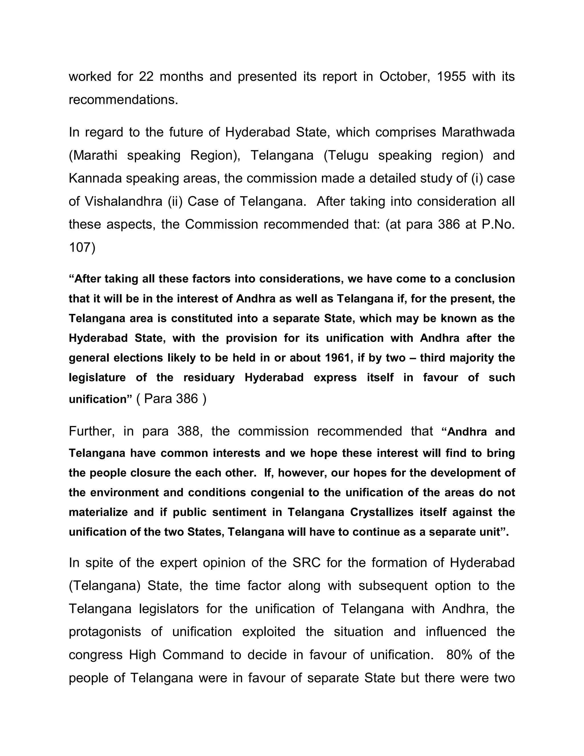 worked for 22 months and presented its report in October, 1955 with its
recommendations.

In regard to the future of Hyderabad State, which comprises Marathwada
(Marathi speaking Region), Telangana (Telugu speaking region) and
Kannada speaking areas, the commission made a detailed study of (i) case
of Vishalandhra (ii) Case of Telangana. After taking into consideration all
these aspects, the Commission recommended that: (at para 386 at P.No.
107)

³After taking all these factors into considerations, we have come to a conclusion
that it will be in the interest of Andhra as well as Telangana if, for the present, the
Telangana area is constituted into a separate State, which may be known as the
Hyderabad State, with the provision for its unification with Andhra after the
general elections likely to be held in or about 1961, if by two ± third majority the
legislature of the residuary Hyderabad express itself in favour of such
unification´ ( Para 386 )

Further, in para 388, the commission recommended that ³Andhra and
Telangana have common interests and we hope these interest will find to bring
the people closure the each other. If, however, our hopes for the development of
the environment and conditions congenial to the unification of the areas do not
materialize and if public sentiment in Telangana Crystallizes itself against the
unification of the two States, Telangana will have to continue as a separate unit´.

In spite of the expert opinion of the SRC for the formation of Hyderabad
(Telangana) State, the time factor along with subsequent option to the
Telangana legislators for the unification of Telangana with Andhra, the
protagonists of unification exploited the situation and influenced the
congress High Command to decide in favour of unification. 80% of the
people of Telangana were in favour of separate State but there were two
 