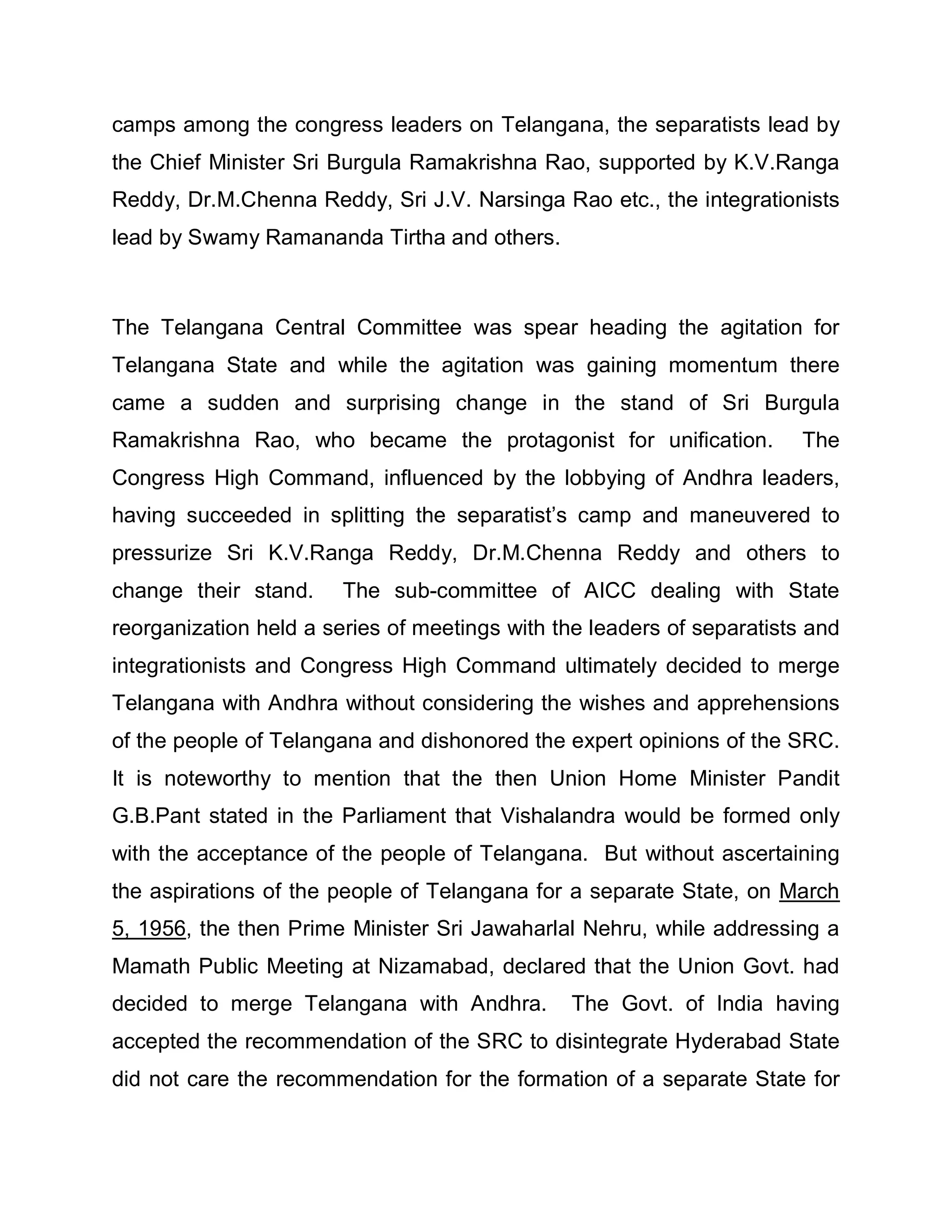 camps among the congress leaders on Telangana, the separatists lead by
the Chief Minister Sri Burgula Ramakrishna Rao, supported by K.V.Ranga
Reddy, Dr.M.Chenna Reddy, Sri J.V. Narsinga Rao etc., the integrationists
lead by Swamy Ramananda Tirtha and others.



The Telangana Central Committee was spear heading the agitation for
Telangana State and while the agitation was gaining momentum there
came a sudden and surprising change in the stand of Sri Burgula
Ramakrishna Rao, who became the protagonist for unification.            The
Congress High Command, influenced by the lobbying of Andhra leaders,
having succeeded in splitting the separatist¶s camp and maneuvered to
pressurize Sri K.V.Ranga Reddy, Dr.M.Chenna Reddy and others to
change their stand.     The sub-committee of AICC dealing with State
reorganization held a series of meetings with the leaders of separatists and
integrationists and Congress High Command ultimately decided to merge
Telangana with Andhra without considering the wishes and apprehensions
of the people of Telangana and dishonored the expert opinions of the SRC.
It is noteworthy to mention that the then Union Home Minister Pandit
G.B.Pant stated in the Parliament that Vishalandra would be formed only
with the acceptance of the people of Telangana. But without ascertaining
the aspirations of the people of Telangana for a separate State, on March
5, 1956, the then Prime Minister Sri Jawaharlal Nehru, while addressing a
Mamath Public Meeting at Nizamabad, declared that the Union Govt. had
decided to merge Telangana with Andhra.        The Govt. of India having
accepted the recommendation of the SRC to disintegrate Hyderabad State
did not care the recommendation for the formation of a separate State for
 