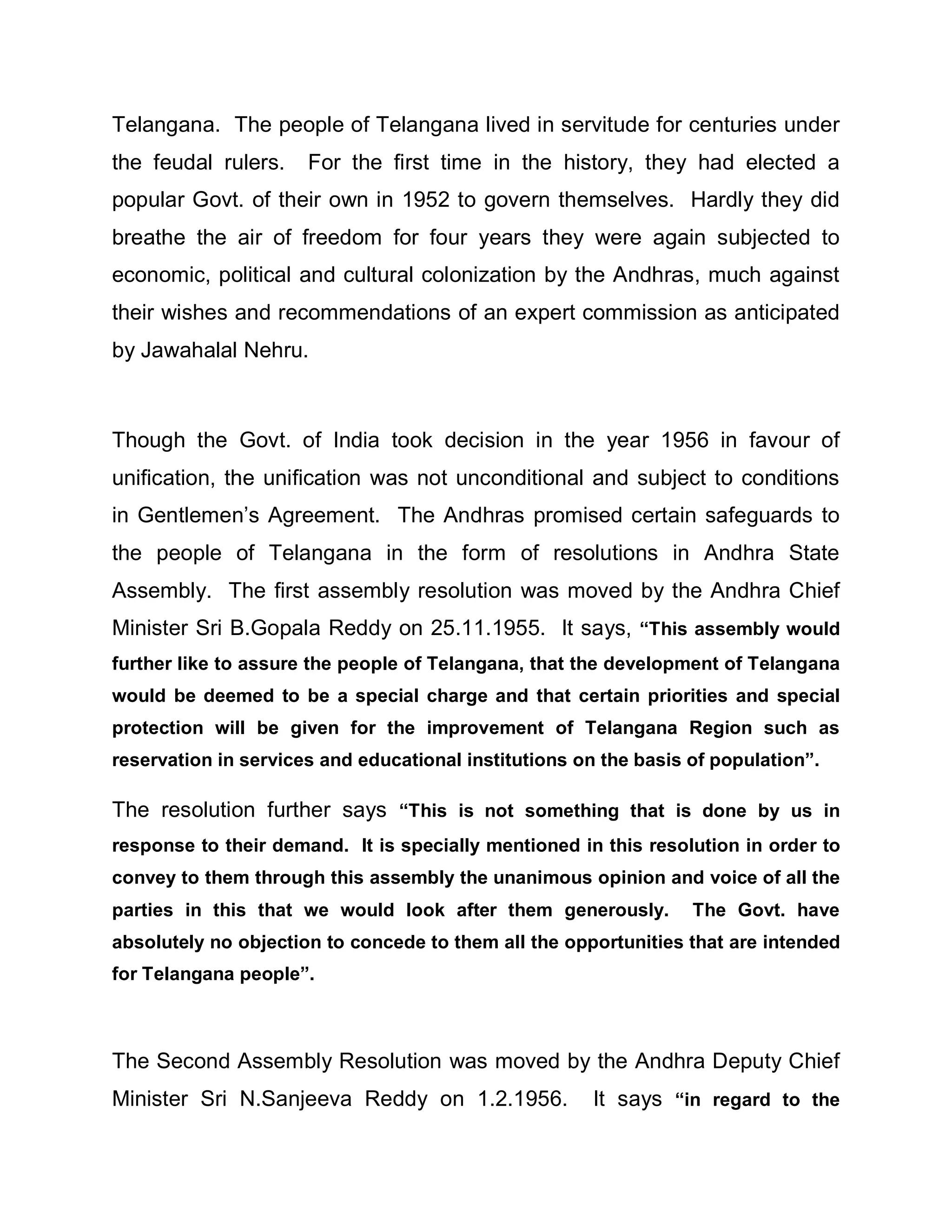 Telangana. The people of Telangana lived in servitude for centuries under
the feudal rulers.    For the first time in the history, they had elected a
popular Govt. of their own in 1952 to govern themselves. Hardly they did
breathe the air of freedom for four years they were again subjected to
economic, political and cultural colonization by the Andhras, much against
their wishes and recommendations of an expert commission as anticipated
by Jawahalal Nehru.



Though the Govt. of India took decision in the year 1956 in favour of
unification, the unification was not unconditional and subject to conditions
in Gentlemen¶s Agreement. The Andhras promised certain safeguards to
the people of Telangana in the form of resolutions in Andhra State
Assembly. The first assembly resolution was moved by the Andhra Chief
Minister Sri B.Gopala Reddy on 25.11.1955. It says, ³This assembly would
further like to assure the people of Telangana, that the development of Telangana
would be deemed to be a special charge and that certain priorities and special
protection will be given for the improvement of Telangana Region such as
reservation in services and educational institutions on the basis of population´.

The resolution further says ³This is not something that is done by us in
response to their demand. It is specially mentioned in this resolution in order to
convey to them through this assembly the unanimous opinion and voice of all the
parties in this that we would look after them generously.         The Govt. have
absolutely no objection to concede to them all the opportunities that are intended
for Telangana people´.



The Second Assembly Resolution was moved by the Andhra Deputy Chief
Minister Sri N.Sanjeeva Reddy on 1.2.1956.             It says ³in regard to the
 