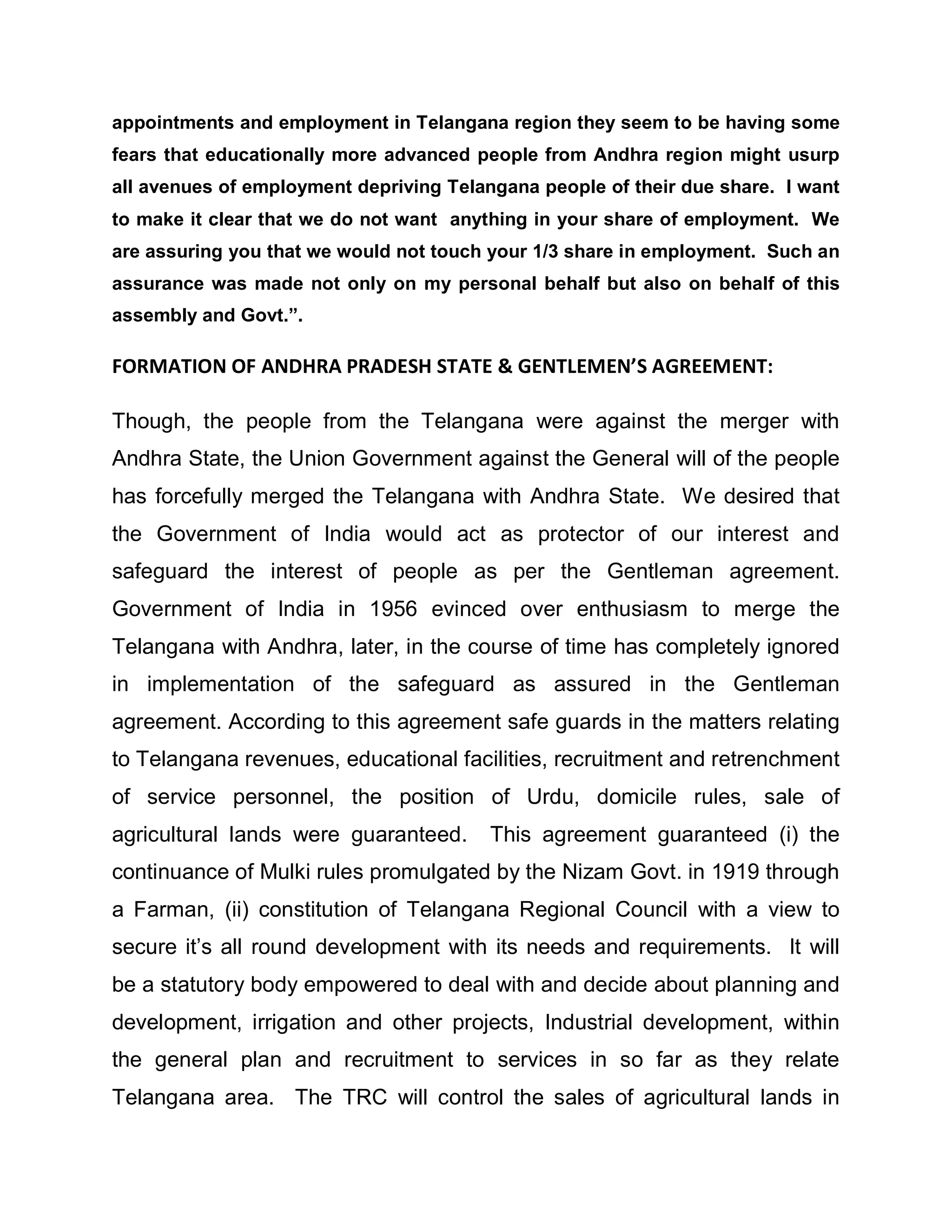 appointments and employment in Telangana region they seem to be having some
fears that educationally more advanced people from Andhra region might usurp
all avenues of employment depriving Telangana people of their due share. I want
to make it clear that we do not want anything in your share of employment. We
are assuring you that we would not touch your 1/3 share in employment. Such an
assurance was made not only on my personal behalf but also on behalf of this
assembly and Govt.´.

FORMATION OF ANDHRA PRADESH STATE & GENTLEMEN S AGREEMENT:

Though, the people from the Telangana were against the merger with
Andhra State, the Union Government against the General will of the people
has forcefully merged the Telangana with Andhra State. We desired that
the Government of India would act as protector of our interest and
safeguard the interest of people as per the Gentleman agreement.
Government of India in 1956 evinced over enthusiasm to merge the
Telangana with Andhra, later, in the course of time has completely ignored
in implementation of the safeguard as assured in the Gentleman
agreement. According to this agreement safe guards in the matters relating
to Telangana revenues, educational facilities, recruitment and retrenchment
of service personnel, the position of Urdu, domicile rules, sale of
agricultural lands were guaranteed.      This agreement guaranteed (i) the
continuance of Mulki rules promulgated by the Nizam Govt. in 1919 through
a Farman, (ii) constitution of Telangana Regional Council with a view to
secure it¶s all round development with its needs and requirements. It will
be a statutory body empowered to deal with and decide about planning and
development, irrigation and other projects, Industrial development, within
the general plan and recruitment to services in so far as they relate
Telangana area. The TRC will control the sales of agricultural lands in
 