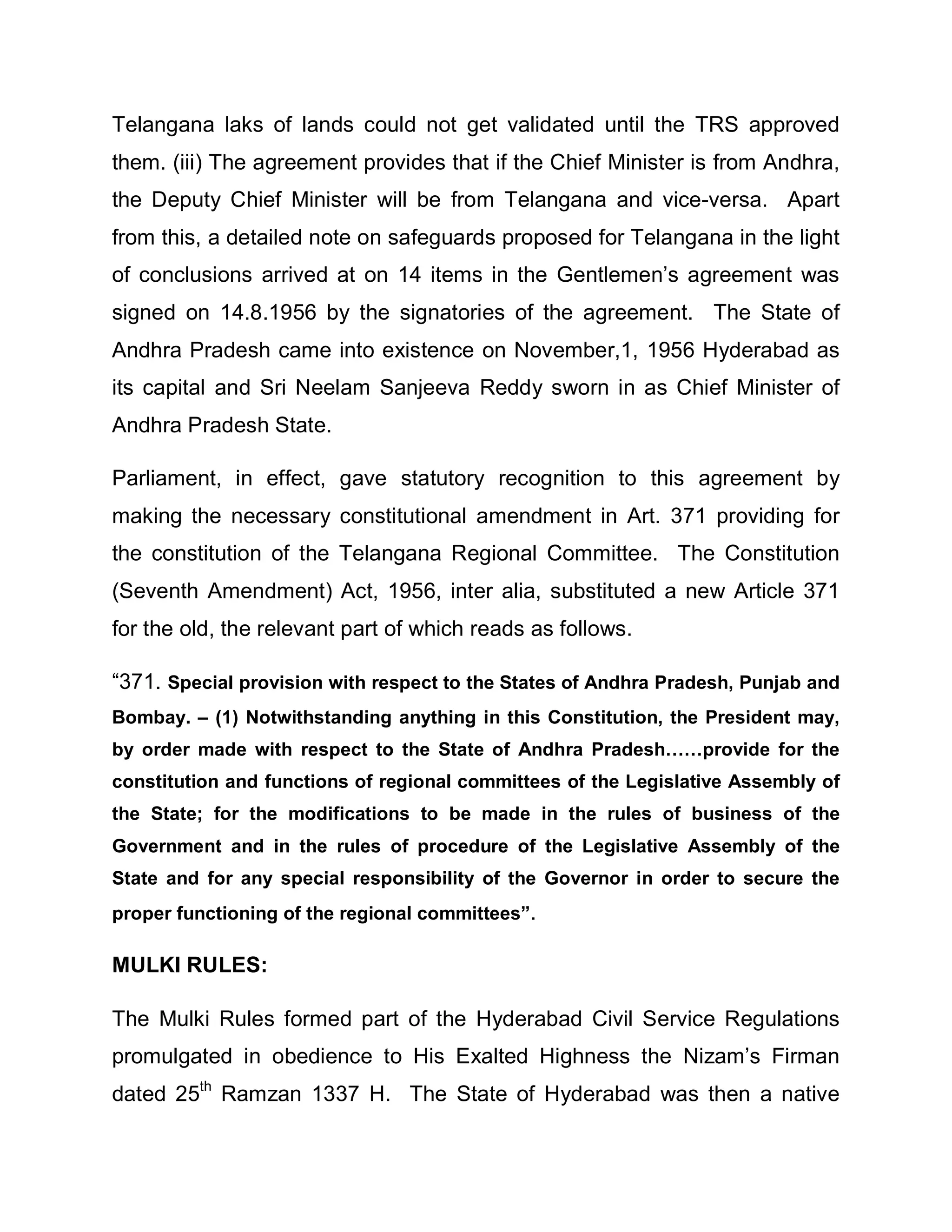 Telangana laks of lands could not get validated until the TRS approved
them. (iii) The agreement provides that if the Chief Minister is from Andhra,
the Deputy Chief Minister will be from Telangana and vice-versa. Apart
from this, a detailed note on safeguards proposed for Telangana in the light
of conclusions arrived at on 14 items in the Gentlemen¶s agreement was
signed on 14.8.1956 by the signatories of the agreement. The State of
Andhra Pradesh came into existence on November,1, 1956 Hyderabad as
its capital and Sri Neelam Sanjeeva Reddy sworn in as Chief Minister of
Andhra Pradesh State.

Parliament, in effect, gave statutory recognition to this agreement by
making the necessary constitutional amendment in Art. 371 providing for
the constitution of the Telangana Regional Committee. The Constitution
(Seventh Amendment) Act, 1956, inter alia, substituted a new Article 371
for the old, the relevant part of which reads as follows.

³371. Special provision with respect to the States of Andhra Pradesh, Punjab and
Bombay. ± (1) Notwithstanding anything in this Constitution, the President may,
by order made with respect to the State of Andhra Pradesh««provide for the
constitution and functions of regional committees of the Legislative Assembly of
the State; for the modifications to be made in the rules of business of the
Government and in the rules of procedure of the Legislative Assembly of the
State and for any special responsibility of the Governor in order to secure the
proper functioning of the regional committees´.

MULKI RULES:

The Mulki Rules formed part of the Hyderabad Civil Service Regulations
promulgated in obedience to His Exalted Highness the Nizam¶s Firman
dated 25th Ramzan 1337 H. The State of Hyderabad was then a native
 