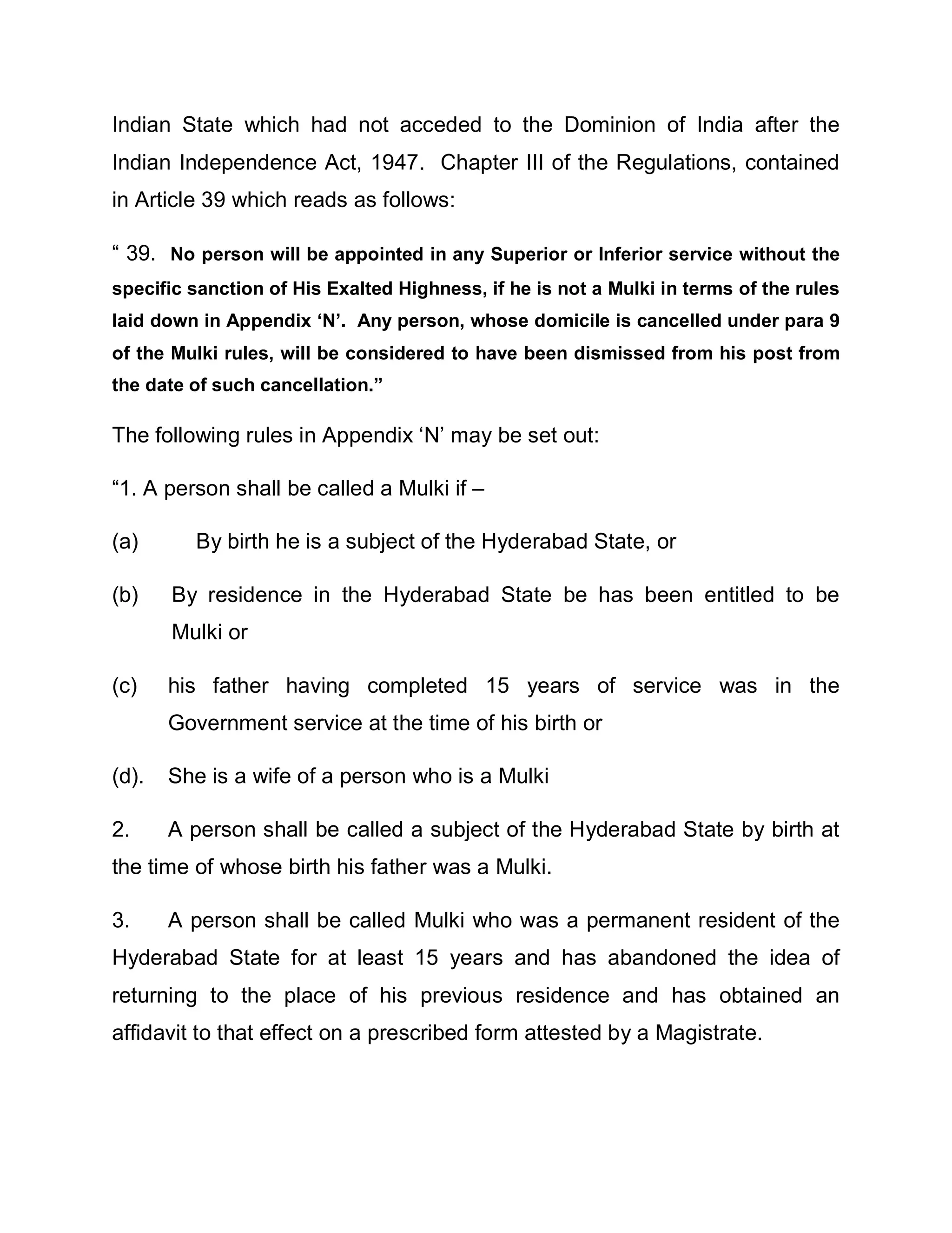 Indian State which had not acceded to the Dominion of India after the
Indian Independence Act, 1947. Chapter III of the Regulations, contained
in Article 39 which reads as follows:

³ 39. No person will be appointed in any Superior or Inferior service without the
specific sanction of His Exalted Highness, if he is not a Mulki in terms of the rules
laid down in Appendix µN¶. Any person, whose domicile is cancelled under para 9
of the Mulki rules, will be considered to have been dismissed from his post from
the date of such cancellation.´

The following rules in Appendix µN¶ may be set out:

³1. A person shall be called a Mulki if ±

(a)      By birth he is a subject of the Hyderabad State, or

(b)    By residence in the Hyderabad State be has been entitled to be
       Mulki or

(c)    his father having completed 15 years of service was in the
       Government service at the time of his birth or

(d).   She is a wife of a person who is a Mulki

2.     A person shall be called a subject of the Hyderabad State by birth at
the time of whose birth his father was a Mulki.

3.     A person shall be called Mulki who was a permanent resident of the
Hyderabad State for at least 15 years and has abandoned the idea of
returning to the place of his previous residence and has obtained an
affidavit to that effect on a prescribed form attested by a Magistrate.
 