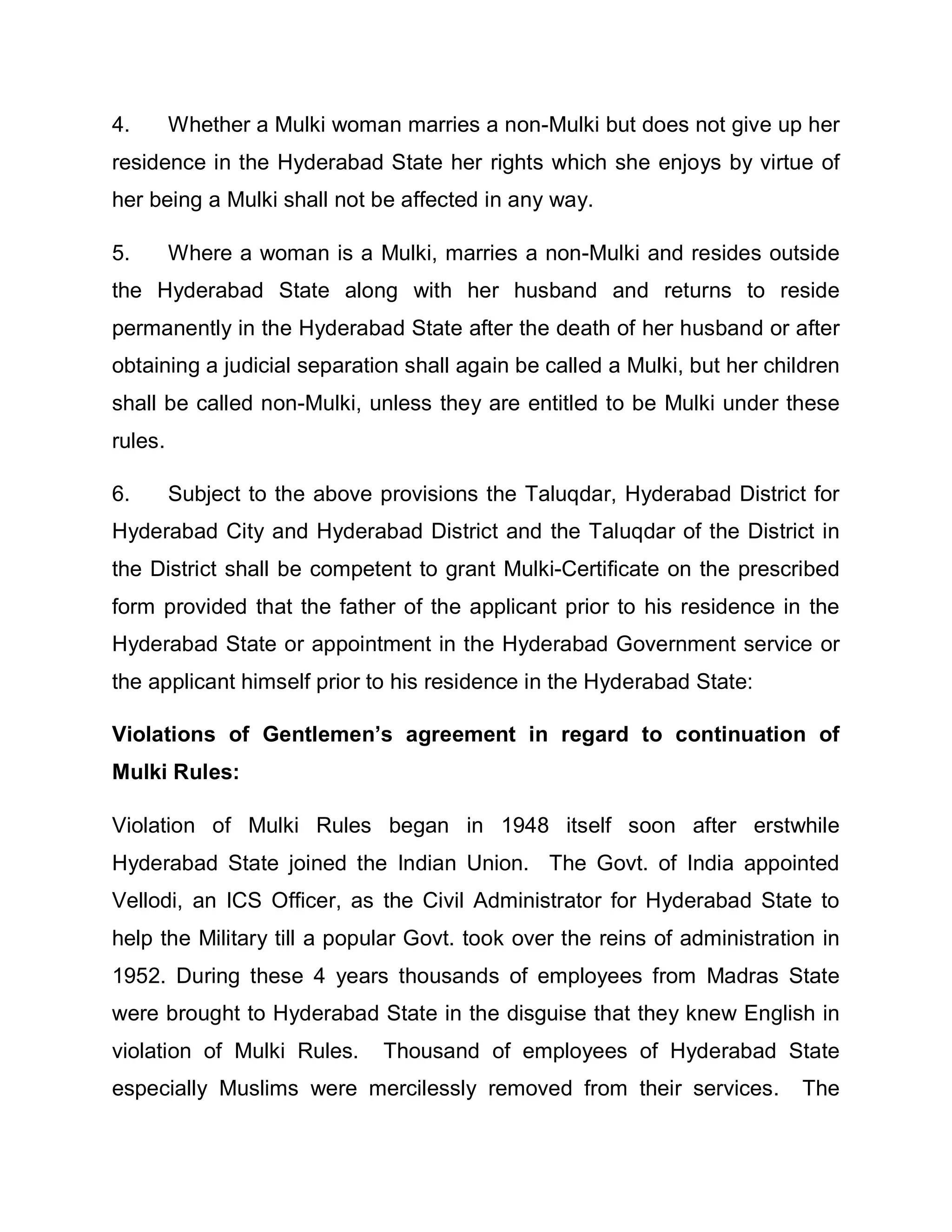 4.       Whether a Mulki woman marries a non-Mulki but does not give up her
residence in the Hyderabad State her rights which she enjoys by virtue of
her being a Mulki shall not be affected in any way.

5.       Where a woman is a Mulki, marries a non-Mulki and resides outside
the Hyderabad State along with her husband and returns to reside
permanently in the Hyderabad State after the death of her husband or after
obtaining a judicial separation shall again be called a Mulki, but her children
shall be called non-Mulki, unless they are entitled to be Mulki under these
rules.

6.       Subject to the above provisions the Taluqdar, Hyderabad District for
Hyderabad City and Hyderabad District and the Taluqdar of the District in
the District shall be competent to grant Mulki-Certificate on the prescribed
form provided that the father of the applicant prior to his residence in the
Hyderabad State or appointment in the Hyderabad Government service or
the applicant himself prior to his residence in the Hyderabad State:

Violations of Gentlemen¶s agreement in regard to continuation of
Mulki Rules:

Violation of Mulki Rules began in 1948 itself soon after erstwhile
Hyderabad State joined the Indian Union. The Govt. of India appointed
Vellodi, an ICS Officer, as the Civil Administrator for Hyderabad State to
help the Military till a popular Govt. took over the reins of administration in
1952. During these 4 years thousands of employees from Madras State
were brought to Hyderabad State in the disguise that they knew English in
violation of Mulki Rules.     Thousand of employees of Hyderabad State
especially Muslims were mercilessly removed from their services.          The
 