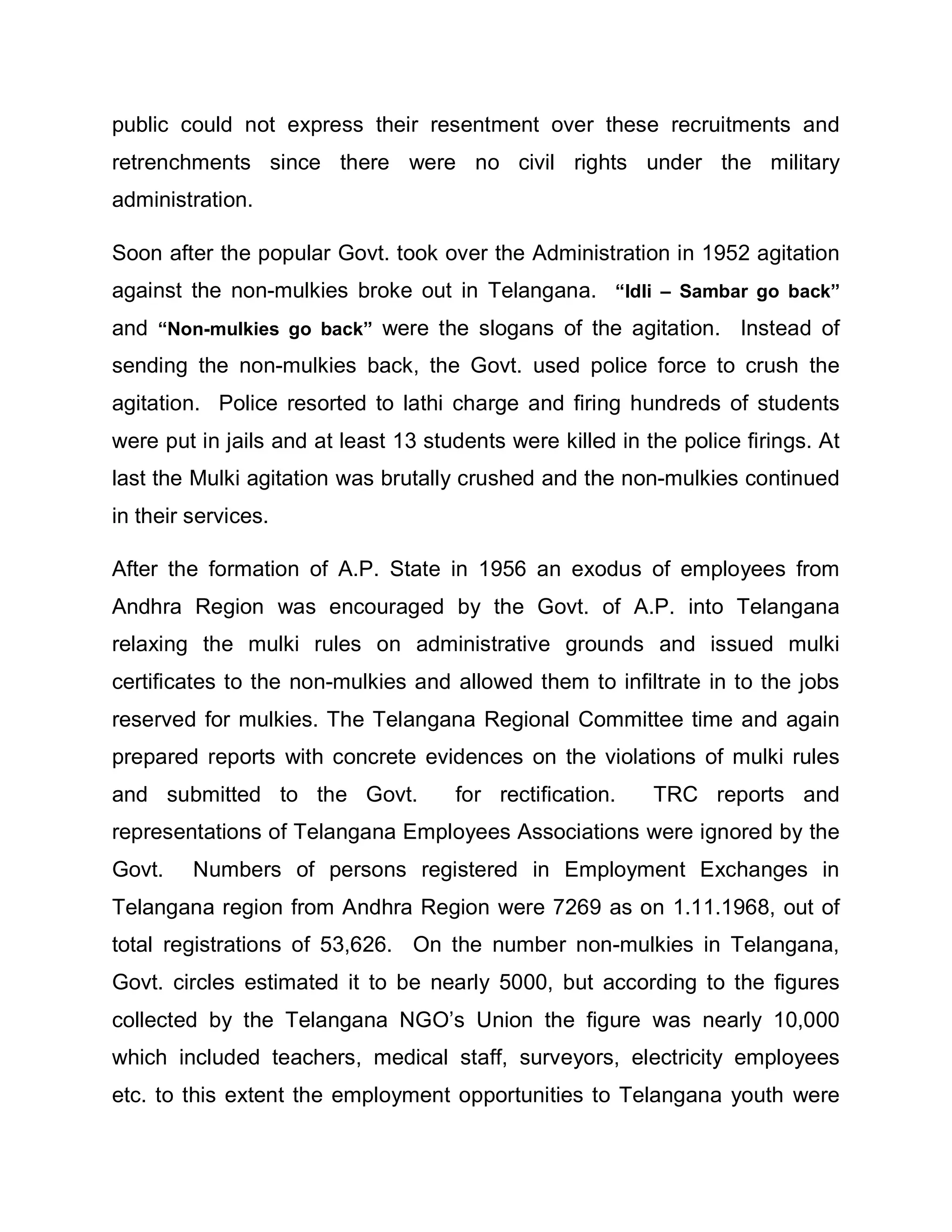 public could not express their resentment over these recruitments and
retrenchments since there were no civil rights under the military
administration.

Soon after the popular Govt. took over the Administration in 1952 agitation
against the non-mulkies broke out in Telangana. ³Idli ± Sambar go back´
and ³Non-mulkies go back´ were the slogans of the agitation. Instead of
sending the non-mulkies back, the Govt. used police force to crush the
agitation. Police resorted to lathi charge and firing hundreds of students
were put in jails and at least 13 students were killed in the police firings. At
last the Mulki agitation was brutally crushed and the non-mulkies continued
in their services.

After the formation of A.P. State in 1956 an exodus of employees from
Andhra Region was encouraged by the Govt. of A.P. into Telangana
relaxing the mulki rules on administrative grounds and issued mulki
certificates to the non-mulkies and allowed them to infiltrate in to the jobs
reserved for mulkies. The Telangana Regional Committee time and again
prepared reports with concrete evidences on the violations of mulki rules
and submitted to the Govt.           for rectification.    TRC reports and
representations of Telangana Employees Associations were ignored by the
Govt.    Numbers of persons registered in Employment Exchanges in
Telangana region from Andhra Region were 7269 as on 1.11.1968, out of
total registrations of 53,626. On the number non-mulkies in Telangana,
Govt. circles estimated it to be nearly 5000, but according to the figures
collected by the Telangana NGO¶s Union the figure was nearly 10,000
which included teachers, medical staff, surveyors, electricity employees
etc. to this extent the employment opportunities to Telangana youth were
 