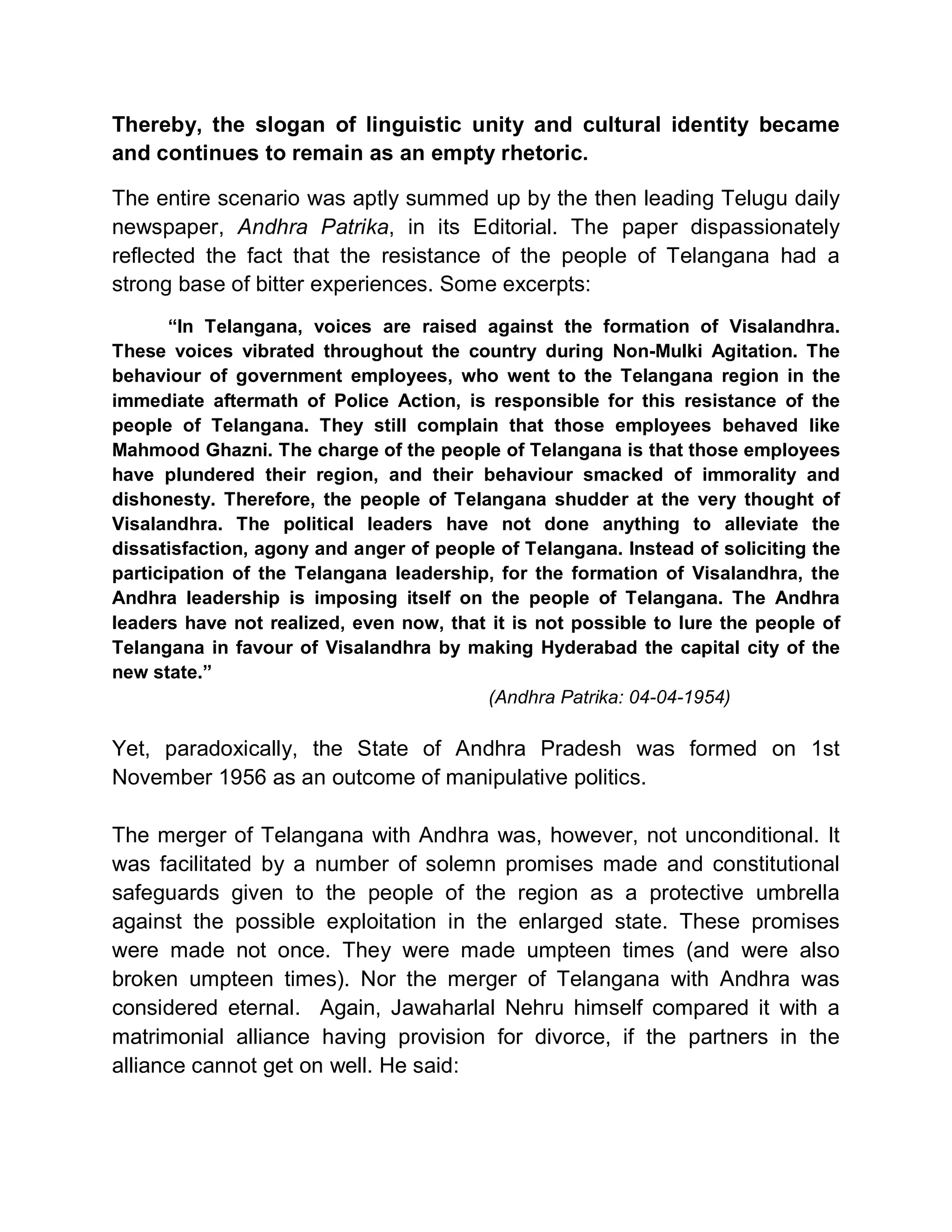 Thereby, the slogan of linguistic unity and cultural identity became
and continues to remain as an empty rhetoric.

The entire scenario was aptly summed up by the then leading Telugu daily
newspaper, Andhra Patrika, in its Editorial. The paper dispassionately
reflected the fact that the resistance of the people of Telangana had a
strong base of bitter experiences. Some excerpts:
       ³In Telangana, voices are raised against the formation of Visalandhra.
These voices vibrated throughout the country during Non-Mulki Agitation. The
behaviour of government employees, who went to the Telangana region in the
immediate aftermath of Police Action, is responsible for this resistance of the
people of Telangana. They still complain that those employees behaved like
Mahmood Ghazni. The charge of the people of Telangana is that those employees
have plundered their region, and their behaviour smacked of immorality and
dishonesty. Therefore, the people of Telangana shudder at the very thought of
Visalandhra. The political leaders have not done anything to alleviate the
dissatisfaction, agony and anger of people of Telangana. Instead of soliciting the
participation of the Telangana leadership, for the formation of Visalandhra, the
Andhra leadership is imposing itself on the people of Telangana. The Andhra
leaders have not realized, even now, that it is not possible to lure the people of
Telangana in favour of Visalandhra by making Hyderabad the capital city of the
new state.´
                                         (Andhra Patrika: 04-04-1954)

Yet, paradoxically, the State of Andhra Pradesh was formed on 1st
November 1956 as an outcome of manipulative politics.

The merger of Telangana with Andhra was, however, not unconditional. It
was facilitated by a number of solemn promises made and constitutional
safeguards given to the people of the region as a protective umbrella
against the possible exploitation in the enlarged state. These promises
were made not once. They were made umpteen times (and were also
broken umpteen times). Nor the merger of Telangana with Andhra was
considered eternal. Again, Jawaharlal Nehru himself compared it with a
matrimonial alliance having provision for divorce, if the partners in the
alliance cannot get on well. He said:
 