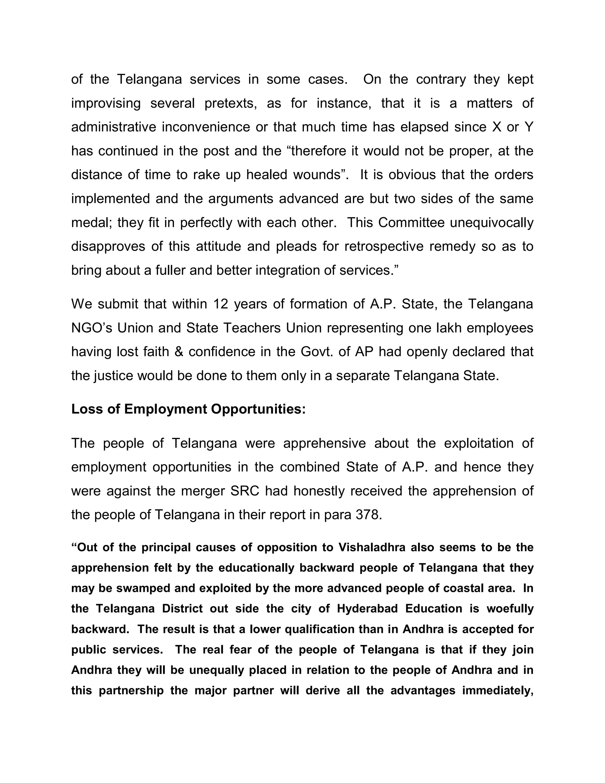 of the Telangana services in some cases.           On the contrary they kept
improvising several pretexts, as for instance, that it is a matters of
administrative inconvenience or that much time has elapsed since X or Y
has continued in the post and the ³therefore it would not be proper, at the
distance of time to rake up healed wounds´. It is obvious that the orders
implemented and the arguments advanced are but two sides of the same
medal; they fit in perfectly with each other. This Committee unequivocally
disapproves of this attitude and pleads for retrospective remedy so as to
bring about a fuller and better integration of services.´

We submit that within 12 years of formation of A.P. State, the Telangana
NGO¶s Union and State Teachers Union representing one lakh employees
having lost faith & confidence in the Govt. of AP had openly declared that
the justice would be done to them only in a separate Telangana State.

Loss of Employment Opportunities:

The people of Telangana were apprehensive about the exploitation of
employment opportunities in the combined State of A.P. and hence they
were against the merger SRC had honestly received the apprehension of
the people of Telangana in their report in para 378.

³Out of the principal causes of opposition to Vishaladhra also seems to be the
apprehension felt by the educationally backward people of Telangana that they
may be swamped and exploited by the more advanced people of coastal area. In
the Telangana District out side the city of Hyderabad Education is woefully
backward. The result is that a lower qualification than in Andhra is accepted for
public services.   The real fear of the people of Telangana is that if they join
Andhra they will be unequally placed in relation to the people of Andhra and in
this partnership the major partner will derive all the advantages immediately,
 