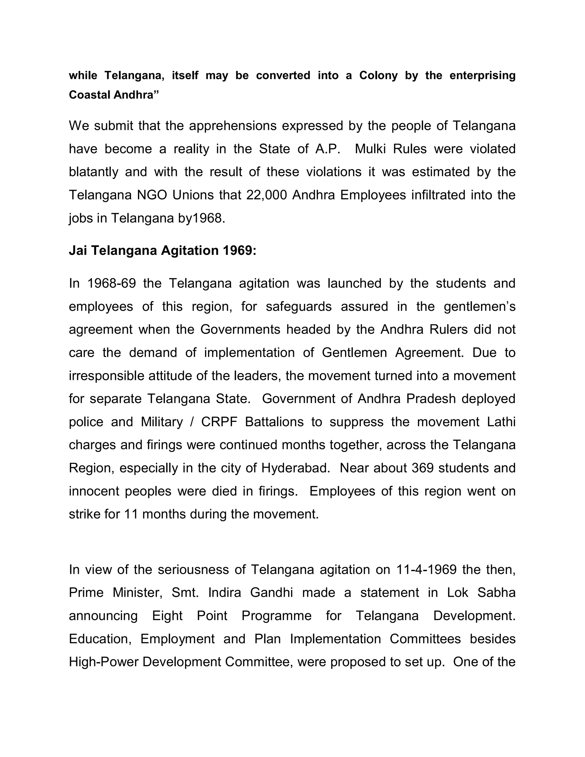 while Telangana, itself may be converted into a Colony by the enterprising
Coastal Andhra´

We submit that the apprehensions expressed by the people of Telangana
have become a reality in the State of A.P.        Mulki Rules were violated
blatantly and with the result of these violations it was estimated by the
Telangana NGO Unions that 22,000 Andhra Employees infiltrated into the
jobs in Telangana by1968.

Jai Telangana Agitation 1969:

In 1968-69 the Telangana agitation was launched by the students and
employees of this region, for safeguards assured in the gentlemen¶s
agreement when the Governments headed by the Andhra Rulers did not
care the demand of implementation of Gentlemen Agreement. Due to
irresponsible attitude of the leaders, the movement turned into a movement
for separate Telangana State. Government of Andhra Pradesh deployed
police and Military / CRPF Battalions to suppress the movement Lathi
charges and firings were continued months together, across the Telangana
Region, especially in the city of Hyderabad. Near about 369 students and
innocent peoples were died in firings. Employees of this region went on
strike for 11 months during the movement.



In view of the seriousness of Telangana agitation on 11-4-1969 the then,
Prime Minister, Smt. Indira Gandhi made a statement in Lok Sabha
announcing   Eight   Point   Programme      for   Telangana   Development.
Education, Employment and Plan Implementation Committees besides
High-Power Development Committee, were proposed to set up. One of the
 