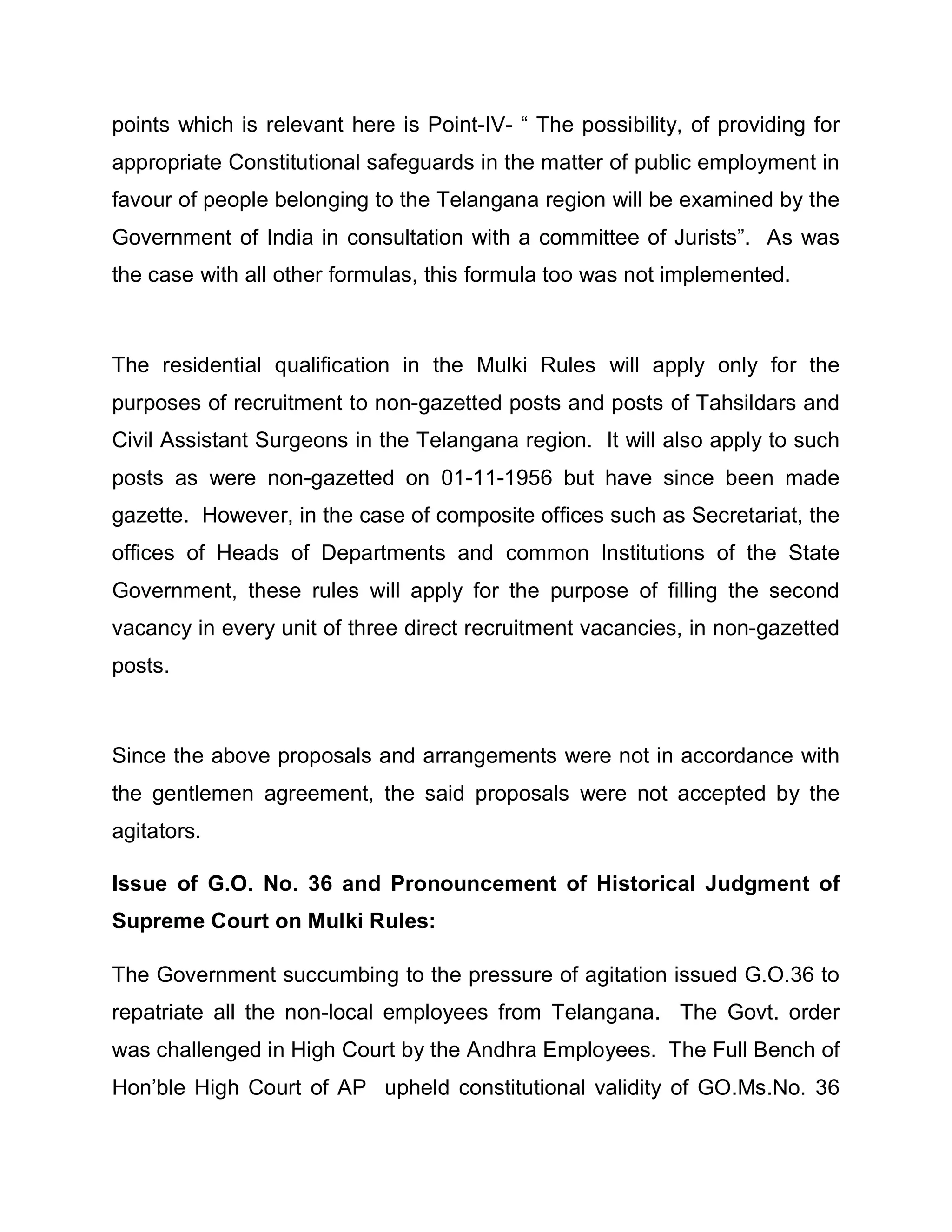 points which is relevant here is Point-IV- ³ The possibility, of providing for
appropriate Constitutional safeguards in the matter of public employment in
favour of people belonging to the Telangana region will be examined by the
Government of India in consultation with a committee of Jurists´. As was
the case with all other formulas, this formula too was not implemented.



The residential qualification in the Mulki Rules will apply only for the
purposes of recruitment to non-gazetted posts and posts of Tahsildars and
Civil Assistant Surgeons in the Telangana region. It will also apply to such
posts as were non-gazetted on 01-11-1956 but have since been made
gazette. However, in the case of composite offices such as Secretariat, the
offices of Heads of Departments and common Institutions of the State
Government, these rules will apply for the purpose of filling the second
vacancy in every unit of three direct recruitment vacancies, in non-gazetted
posts.



Since the above proposals and arrangements were not in accordance with
the gentlemen agreement, the said proposals were not accepted by the
agitators.

Issue of G.O. No. 36 and Pronouncement of Historical Judgment of
Supreme Court on Mulki Rules:

The Government succumbing to the pressure of agitation issued G.O.36 to
repatriate all the non-local employees from Telangana. The Govt. order
was challenged in High Court by the Andhra Employees. The Full Bench of
Hon¶ble High Court of AP upheld constitutional validity of GO.Ms.No. 36
 