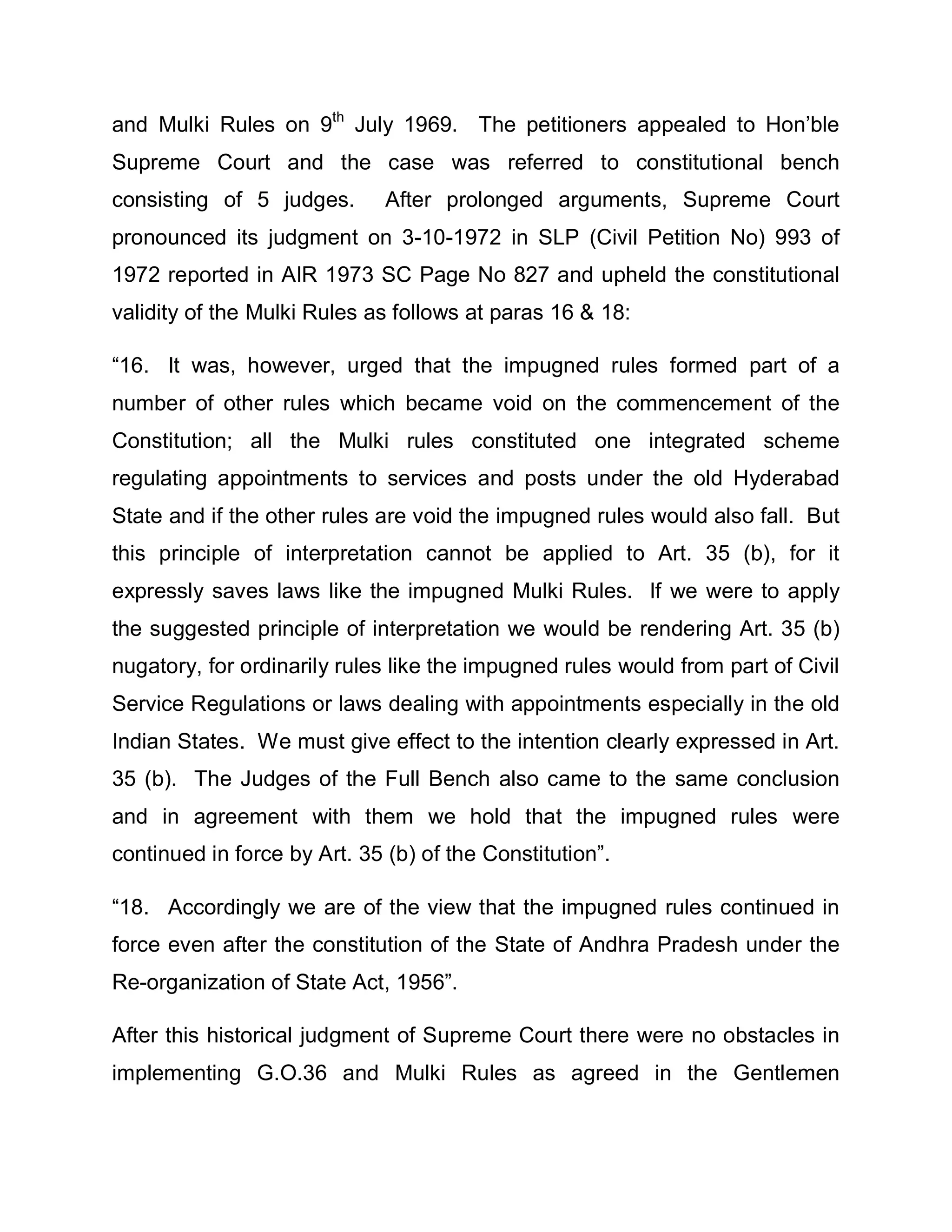 and Mulki Rules on 9th July 1969. The petitioners appealed to Hon¶ble
Supreme Court and the case was referred to constitutional bench
consisting of 5 judges.       After prolonged arguments, Supreme Court
pronounced its judgment on 3-10-1972 in SLP (Civil Petition No) 993 of
1972 reported in AIR 1973 SC Page No 827 and upheld the constitutional
validity of the Mulki Rules as follows at paras 16 & 18:

³16. It was, however, urged that the impugned rules formed part of a
number of other rules which became void on the commencement of the
Constitution; all the Mulki rules constituted one integrated scheme
regulating appointments to services and posts under the old Hyderabad
State and if the other rules are void the impugned rules would also fall. But
this principle of interpretation cannot be applied to Art. 35 (b), for it
expressly saves laws like the impugned Mulki Rules. If we were to apply
the suggested principle of interpretation we would be rendering Art. 35 (b)
nugatory, for ordinarily rules like the impugned rules would from part of Civil
Service Regulations or laws dealing with appointments especially in the old
Indian States. We must give effect to the intention clearly expressed in Art.
35 (b). The Judges of the Full Bench also came to the same conclusion
and in agreement with them we hold that the impugned rules were
continued in force by Art. 35 (b) of the Constitution´.

³18. Accordingly we are of the view that the impugned rules continued in
force even after the constitution of the State of Andhra Pradesh under the
Re-organization of State Act, 1956´.

After this historical judgment of Supreme Court there were no obstacles in
implementing G.O.36 and Mulki Rules as agreed in the Gentlemen
 