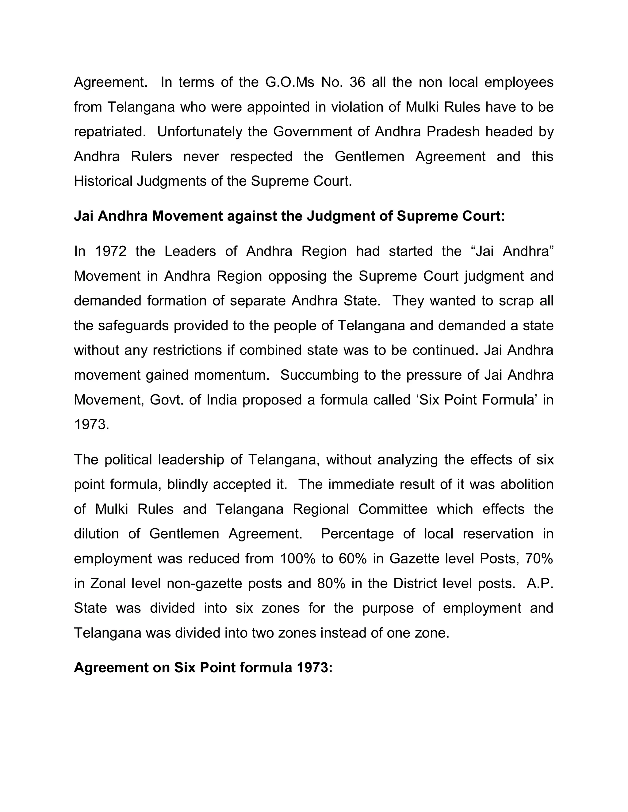 Agreement. In terms of the G.O.Ms No. 36 all the non local employees
from Telangana who were appointed in violation of Mulki Rules have to be
repatriated. Unfortunately the Government of Andhra Pradesh headed by
Andhra Rulers never respected the Gentlemen Agreement and this
Historical Judgments of the Supreme Court.

Jai Andhra Movement against the Judgment of Supreme Court:

In 1972 the Leaders of Andhra Region had started the ³Jai Andhra´
Movement in Andhra Region opposing the Supreme Court judgment and
demanded formation of separate Andhra State. They wanted to scrap all
the safeguards provided to the people of Telangana and demanded a state
without any restrictions if combined state was to be continued. Jai Andhra
movement gained momentum. Succumbing to the pressure of Jai Andhra
Movement, Govt. of India proposed a formula called µSix Point Formula¶ in
1973.

The political leadership of Telangana, without analyzing the effects of six
point formula, blindly accepted it. The immediate result of it was abolition
of Mulki Rules and Telangana Regional Committee which effects the
dilution of Gentlemen Agreement.       Percentage of local reservation in
employment was reduced from 100% to 60% in Gazette level Posts, 70%
in Zonal level non-gazette posts and 80% in the District level posts. A.P.
State was divided into six zones for the purpose of employment and
Telangana was divided into two zones instead of one zone.

Agreement on Six Point formula 1973:
 