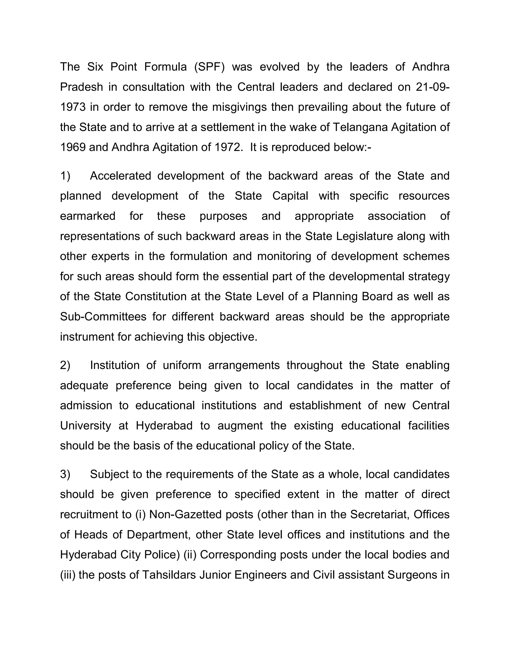 The Six Point Formula (SPF) was evolved by the leaders of Andhra
Pradesh in consultation with the Central leaders and declared on 21-09-
1973 in order to remove the misgivings then prevailing about the future of
the State and to arrive at a settlement in the wake of Telangana Agitation of
1969 and Andhra Agitation of 1972. It is reproduced below:-

1)    Accelerated development of the backward areas of the State and
planned development of the State Capital with specific resources
earmarked     for   these   purposes       and   appropriate   association   of
representations of such backward areas in the State Legislature along with
other experts in the formulation and monitoring of development schemes
for such areas should form the essential part of the developmental strategy
of the State Constitution at the State Level of a Planning Board as well as
Sub-Committees for different backward areas should be the appropriate
instrument for achieving this objective.

2)    Institution of uniform arrangements throughout the State enabling
adequate preference being given to local candidates in the matter of
admission to educational institutions and establishment of new Central
University at Hyderabad to augment the existing educational facilities
should be the basis of the educational policy of the State.

3)    Subject to the requirements of the State as a whole, local candidates
should be given preference to specified extent in the matter of direct
recruitment to (i) Non-Gazetted posts (other than in the Secretariat, Offices
of Heads of Department, other State level offices and institutions and the
Hyderabad City Police) (ii) Corresponding posts under the local bodies and
(iii) the posts of Tahsildars Junior Engineers and Civil assistant Surgeons in
 