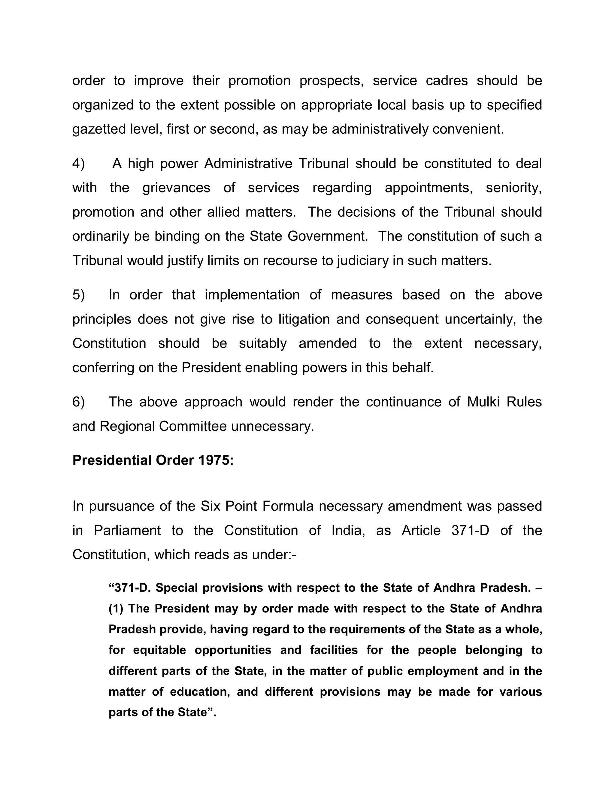 order to improve their promotion prospects, service cadres should be
organized to the extent possible on appropriate local basis up to specified
gazetted level, first or second, as may be administratively convenient.

4)    A high power Administrative Tribunal should be constituted to deal
with the grievances of services regarding appointments, seniority,
promotion and other allied matters. The decisions of the Tribunal should
ordinarily be binding on the State Government. The constitution of such a
Tribunal would justify limits on recourse to judiciary in such matters.

5)    In order that implementation of measures based on the above
principles does not give rise to litigation and consequent uncertainly, the
Constitution should be suitably amended to the extent necessary,
conferring on the President enabling powers in this behalf.

6)    The above approach would render the continuance of Mulki Rules
and Regional Committee unnecessary.

Presidential Order 1975:


In pursuance of the Six Point Formula necessary amendment was passed
in Parliament to the Constitution of India, as Article 371-D of the
Constitution, which reads as under:-

      ³371-D. Special provisions with respect to the State of Andhra Pradesh. ±
      (1) The President may by order made with respect to the State of Andhra
      Pradesh provide, having regard to the requirements of the State as a whole,
      for equitable opportunities and facilities for the people belonging to
      different parts of the State, in the matter of public employment and in the
      matter of education, and different provisions may be made for various
      parts of the State´.
 