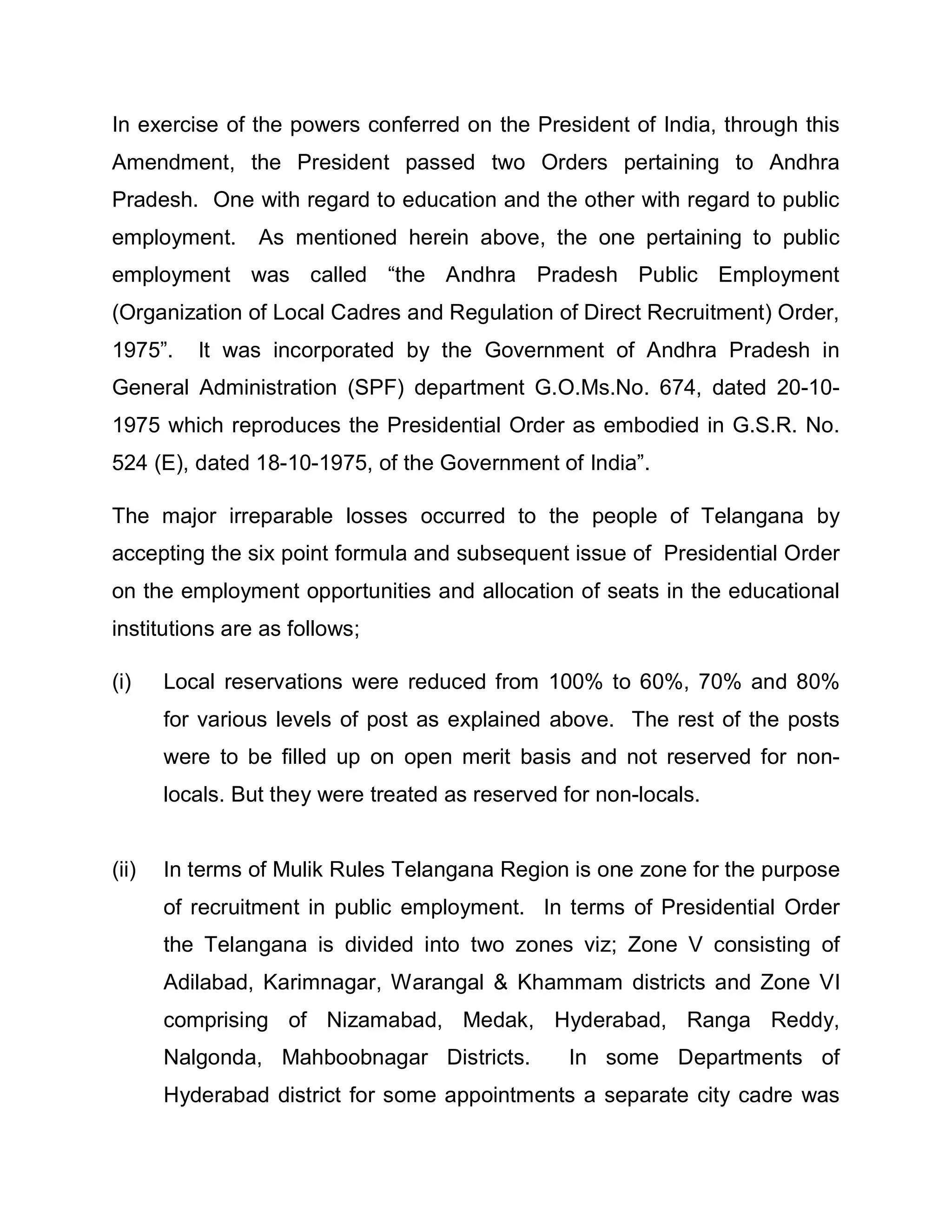 In exercise of the powers conferred on the President of India, through this
Amendment, the President passed two Orders pertaining to Andhra
Pradesh. One with regard to education and the other with regard to public
employment.      As mentioned herein above, the one pertaining to public
employment was called ³the Andhra Pradesh Public Employment
(Organization of Local Cadres and Regulation of Direct Recruitment) Order,
1975´.    It was incorporated by the Government of Andhra Pradesh in
General Administration (SPF) department G.O.Ms.No. 674, dated 20-10-
1975 which reproduces the Presidential Order as embodied in G.S.R. No.
524 (E), dated 18-10-1975, of the Government of India´.

The major irreparable losses occurred to the people of Telangana by
accepting the six point formula and subsequent issue of Presidential Order
on the employment opportunities and allocation of seats in the educational
institutions are as follows;

(i)    Local reservations were reduced from 100% to 60%, 70% and 80%
       for various levels of post as explained above. The rest of the posts
       were to be filled up on open merit basis and not reserved for non-
       locals. But they were treated as reserved for non-locals.


(ii)   In terms of Mulik Rules Telangana Region is one zone for the purpose
       of recruitment in public employment. In terms of Presidential Order
       the Telangana is divided into two zones viz; Zone V consisting of
       Adilabad, Karimnagar, Warangal & Khammam districts and Zone VI
       comprising of Nizamabad, Medak, Hyderabad, Ranga Reddy,
       Nalgonda, Mahboobnagar Districts.          In some Departments of
       Hyderabad district for some appointments a separate city cadre was
 