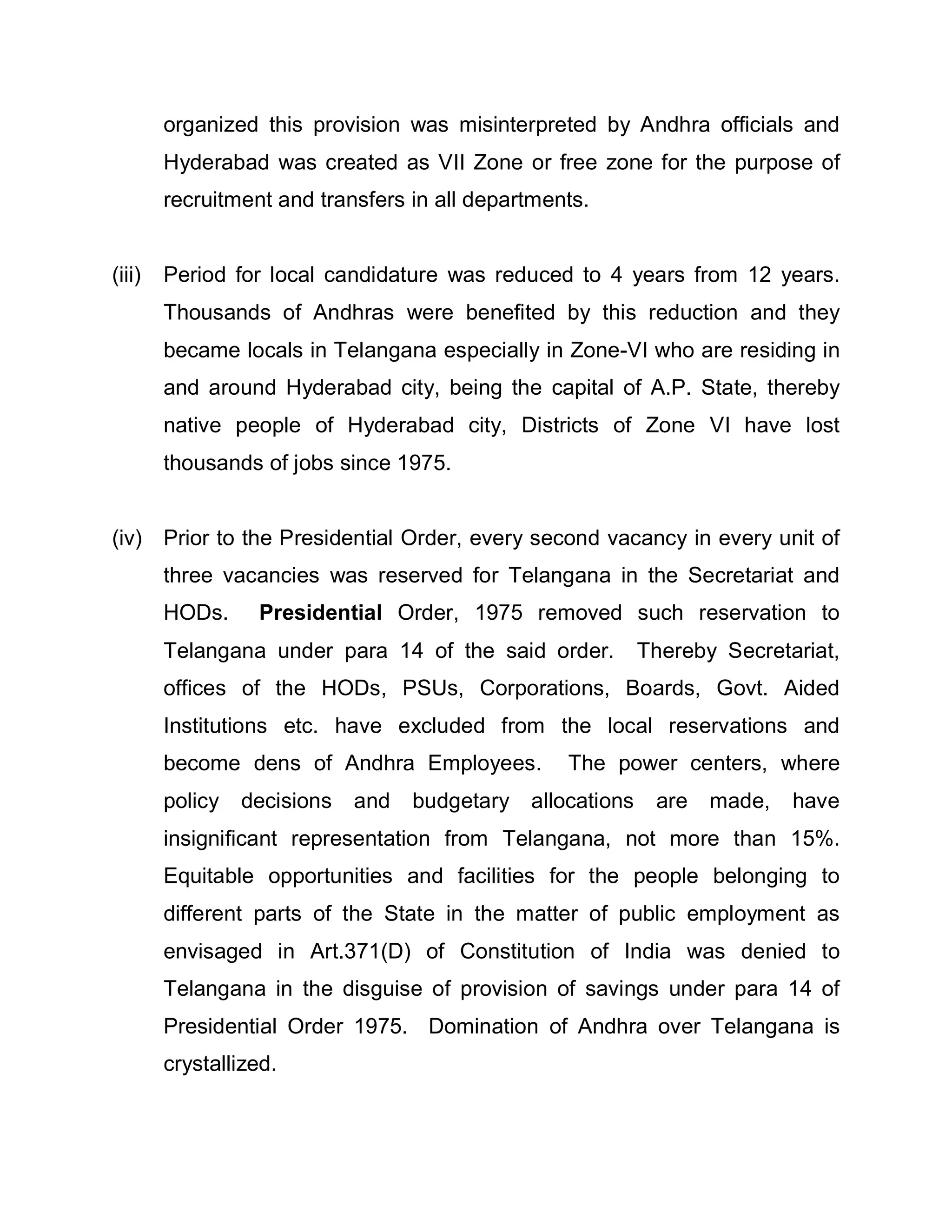 organized this provision was misinterpreted by Andhra officials and
        Hyderabad was created as VII Zone or free zone for the purpose of
        recruitment and transfers in all departments.


(iii)   Period for local candidature was reduced to 4 years from 12 years.
        Thousands of Andhras were benefited by this reduction and they
        became locals in Telangana especially in Zone-VI who are residing in
        and around Hyderabad city, being the capital of A.P. State, thereby
        native people of Hyderabad city, Districts of Zone VI have lost
        thousands of jobs since 1975.


(iv) Prior to the Presidential Order, every second vacancy in every unit of
        three vacancies was reserved for Telangana in the Secretariat and
        HODs.     Presidential Order, 1975 removed such reservation to
        Telangana under para 14 of the said order.           Thereby Secretariat,
        offices of the HODs, PSUs, Corporations, Boards, Govt. Aided
        Institutions etc. have excluded from the local reservations and
        become dens of Andhra Employees.          The power centers, where
        policy   decisions   and   budgetary   allocations    are   made,   have
        insignificant representation from Telangana, not more than 15%.
        Equitable opportunities and facilities for the people belonging to
        different parts of the State in the matter of public employment as
        envisaged in Art.371(D) of Constitution of India was denied to
        Telangana in the disguise of provision of savings under para 14 of
        Presidential Order 1975. Domination of Andhra over Telangana is
        crystallized.
 