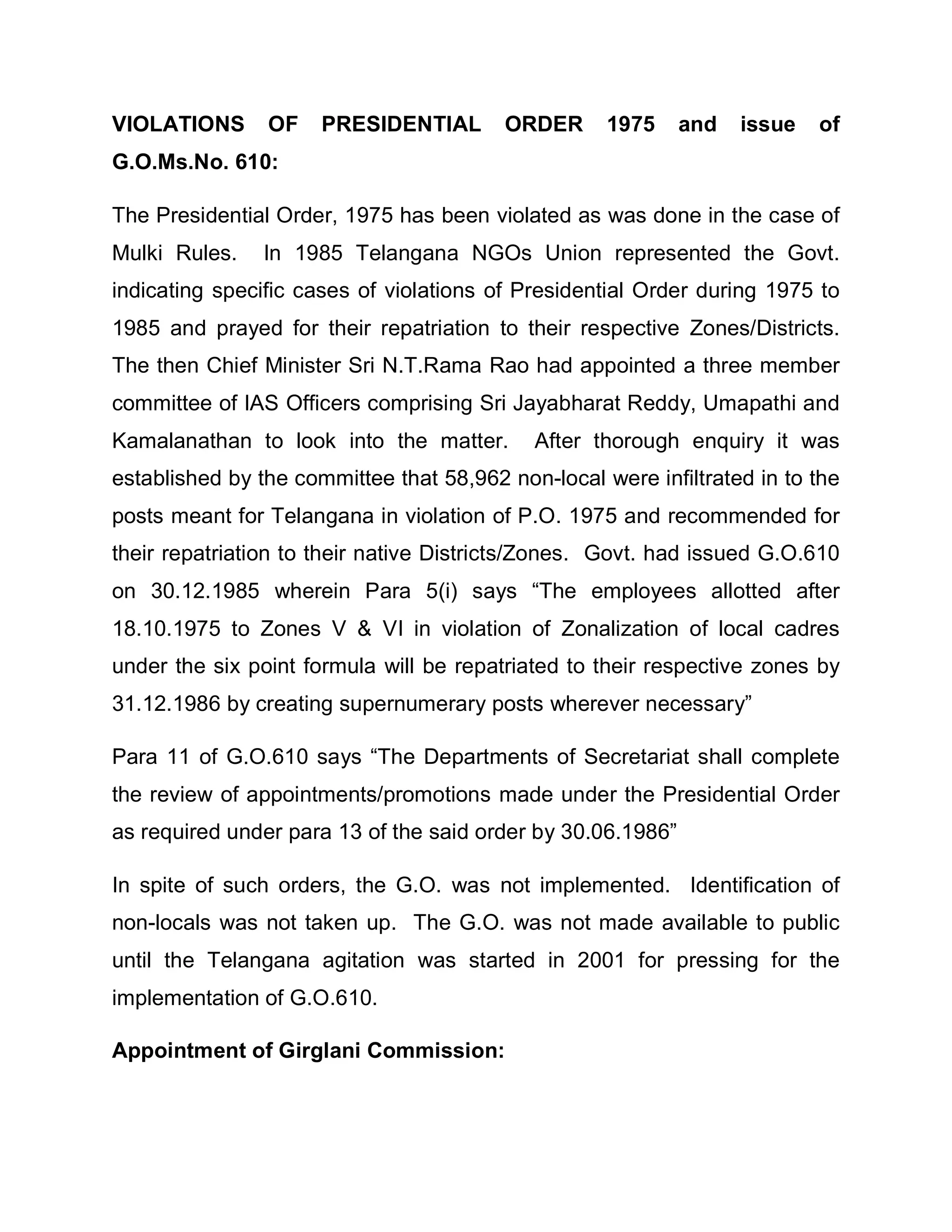 VIOLATIONS      OF    PRESIDENTIAL       ORDER      1975     and   issue   of
G.O.Ms.No. 610:

The Presidential Order, 1975 has been violated as was done in the case of
Mulki Rules.    In 1985 Telangana NGOs Union represented the Govt.
indicating specific cases of violations of Presidential Order during 1975 to
1985 and prayed for their repatriation to their respective Zones/Districts.
The then Chief Minister Sri N.T.Rama Rao had appointed a three member
committee of IAS Officers comprising Sri Jayabharat Reddy, Umapathi and
Kamalanathan to look into the matter.       After thorough enquiry it was
established by the committee that 58,962 non-local were infiltrated in to the
posts meant for Telangana in violation of P.O. 1975 and recommended for
their repatriation to their native Districts/Zones. Govt. had issued G.O.610
on 30.12.1985 wherein Para 5(i) says ³The employees allotted after
18.10.1975 to Zones V & VI in violation of Zonalization of local cadres
under the six point formula will be repatriated to their respective zones by
31.12.1986 by creating supernumerary posts wherever necessary´

Para 11 of G.O.610 says ³The Departments of Secretariat shall complete
the review of appointments/promotions made under the Presidential Order
as required under para 13 of the said order by 30.06.1986´

In spite of such orders, the G.O. was not implemented. Identification of
non-locals was not taken up. The G.O. was not made available to public
until the Telangana agitation was started in 2001 for pressing for the
implementation of G.O.610.

Appointment of Girglani Commission:
 