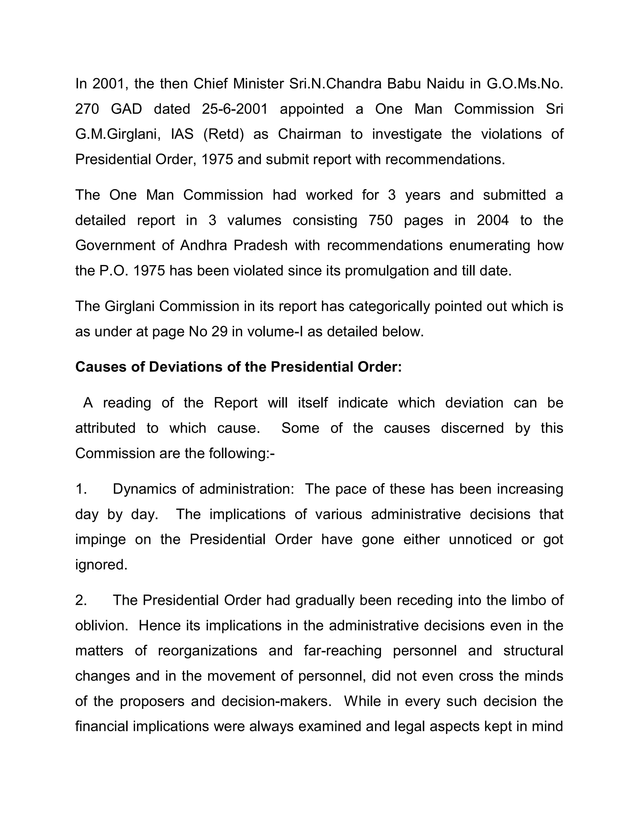In 2001, the then Chief Minister Sri.N.Chandra Babu Naidu in G.O.Ms.No.
270 GAD dated 25-6-2001 appointed a One Man Commission Sri
G.M.Girglani, IAS (Retd) as Chairman to investigate the violations of
Presidential Order, 1975 and submit report with recommendations.

The One Man Commission had worked for 3 years and submitted a
detailed report in 3 valumes consisting 750 pages in 2004 to the
Government of Andhra Pradesh with recommendations enumerating how
the P.O. 1975 has been violated since its promulgation and till date.

The Girglani Commission in its report has categorically pointed out which is
as under at page No 29 in volume-I as detailed below.

Causes of Deviations of the Presidential Order:

 A reading of the Report will itself indicate which deviation can be
attributed to which cause.       Some of the causes discerned by this
Commission are the following:-

1.   Dynamics of administration: The pace of these has been increasing
day by day.    The implications of various administrative decisions that
impinge on the Presidential Order have gone either unnoticed or got
ignored.

2.   The Presidential Order had gradually been receding into the limbo of
oblivion. Hence its implications in the administrative decisions even in the
matters of reorganizations and far-reaching personnel and structural
changes and in the movement of personnel, did not even cross the minds
of the proposers and decision-makers. While in every such decision the
financial implications were always examined and legal aspects kept in mind
 