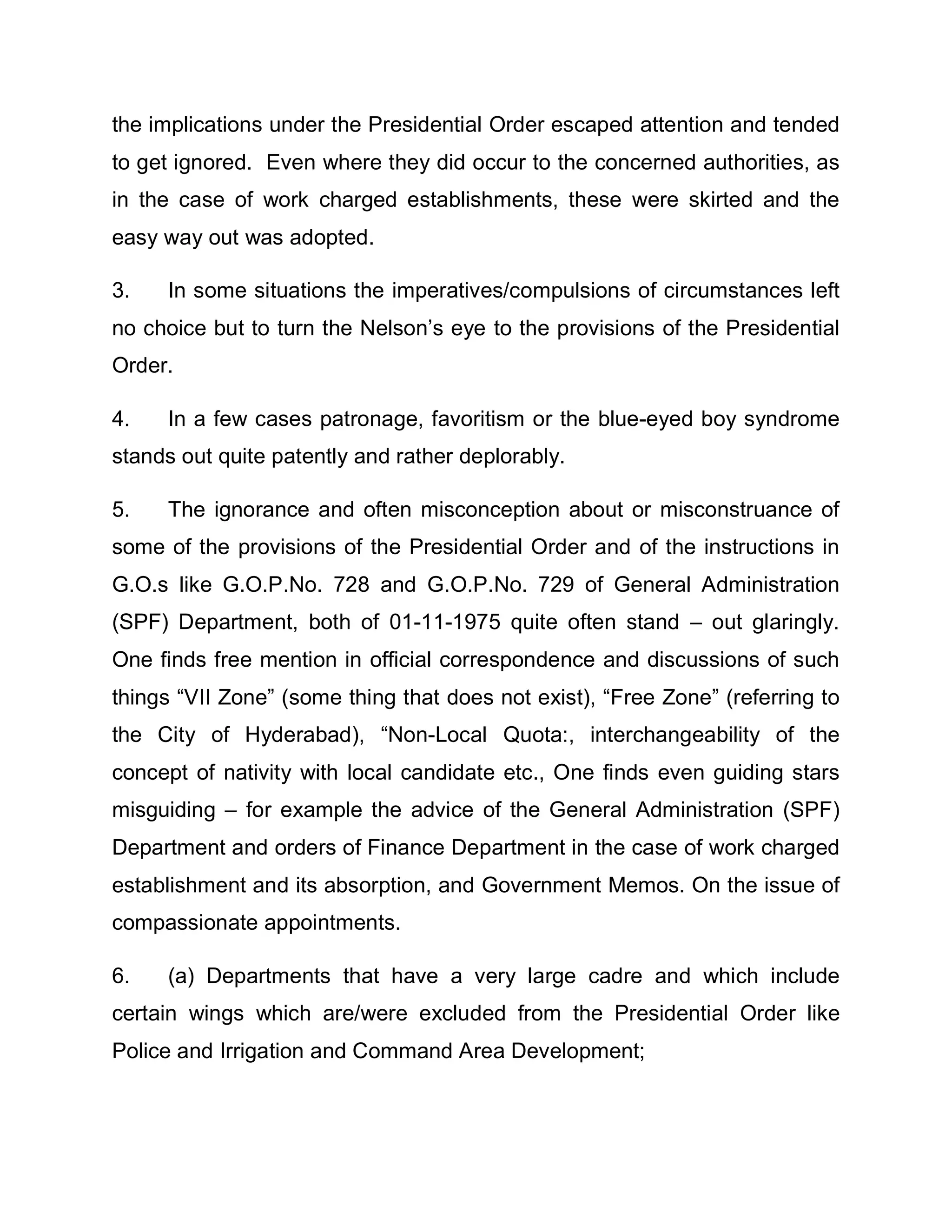 the implications under the Presidential Order escaped attention and tended
to get ignored. Even where they did occur to the concerned authorities, as
in the case of work charged establishments, these were skirted and the
easy way out was adopted.

3.   In some situations the imperatives/compulsions of circumstances left
no choice but to turn the Nelson¶s eye to the provisions of the Presidential
Order.

4.   In a few cases patronage, favoritism or the blue-eyed boy syndrome
stands out quite patently and rather deplorably.

5.   The ignorance and often misconception about or misconstruance of
some of the provisions of the Presidential Order and of the instructions in
G.O.s like G.O.P.No. 728 and G.O.P.No. 729 of General Administration
(SPF) Department, both of 01-11-1975 quite often stand ± out glaringly.
One finds free mention in official correspondence and discussions of such
things ³VII Zone´ (some thing that does not exist), ³Free Zone´ (referring to
the City of Hyderabad), ³Non-Local Quota:, interchangeability of the
concept of nativity with local candidate etc., One finds even guiding stars
misguiding ± for example the advice of the General Administration (SPF)
Department and orders of Finance Department in the case of work charged
establishment and its absorption, and Government Memos. On the issue of
compassionate appointments.

6.   (a) Departments that have a very large cadre and which include
certain wings which are/were excluded from the Presidential Order like
Police and Irrigation and Command Area Development;
 