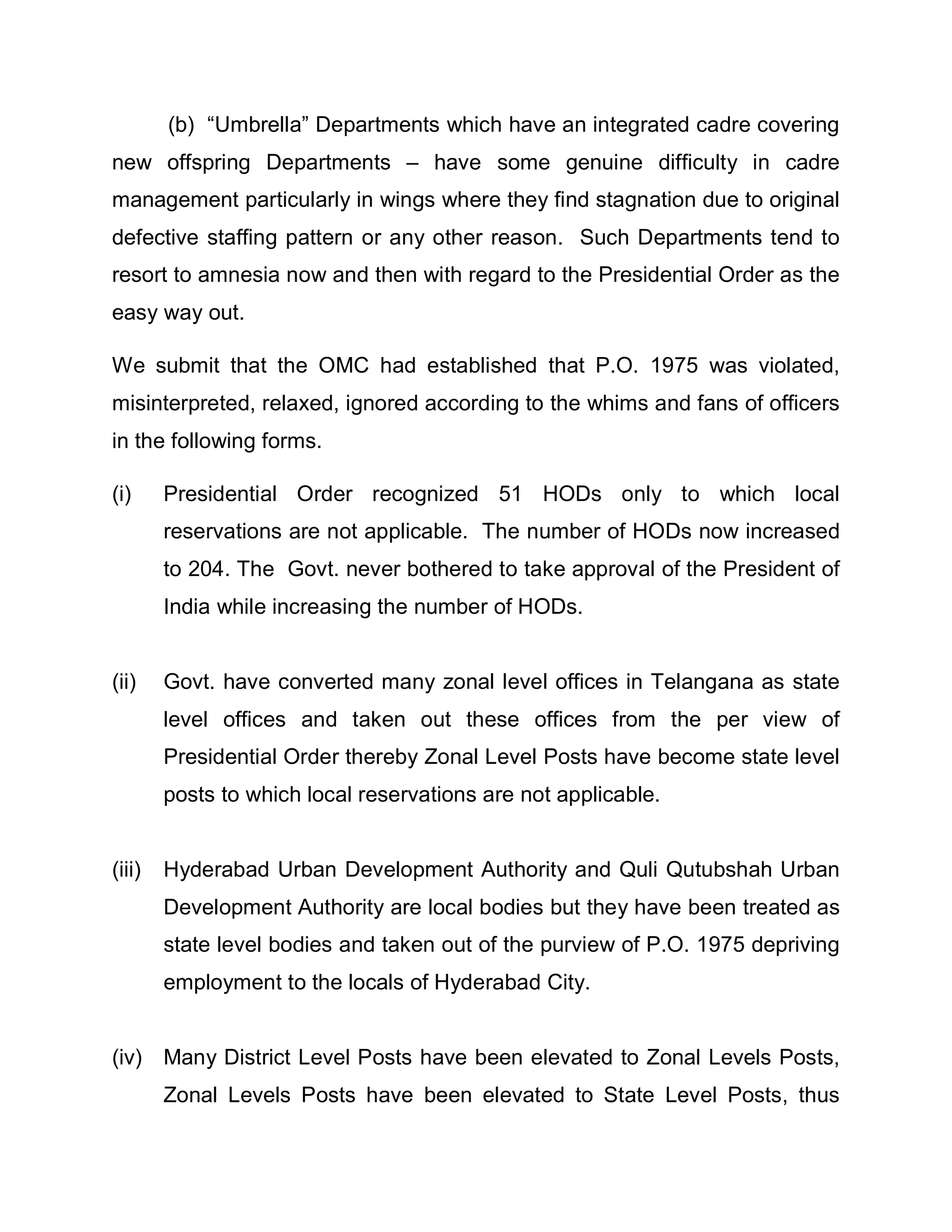 (b) ³Umbrella´ Departments which have an integrated cadre covering
new offspring Departments ± have some genuine difficulty in cadre
management particularly in wings where they find stagnation due to original
defective staffing pattern or any other reason. Such Departments tend to
resort to amnesia now and then with regard to the Presidential Order as the
easy way out.

We submit that the OMC had established that P.O. 1975 was violated,
misinterpreted, relaxed, ignored according to the whims and fans of officers
in the following forms.

(i)     Presidential Order recognized 51 HODs only to which local
        reservations are not applicable. The number of HODs now increased
        to 204. The Govt. never bothered to take approval of the President of
        India while increasing the number of HODs.


(ii)    Govt. have converted many zonal level offices in Telangana as state
        level offices and taken out these offices from the per view of
        Presidential Order thereby Zonal Level Posts have become state level
        posts to which local reservations are not applicable.


(iii)   Hyderabad Urban Development Authority and Quli Qutubshah Urban
        Development Authority are local bodies but they have been treated as
        state level bodies and taken out of the purview of P.O. 1975 depriving
        employment to the locals of Hyderabad City.


(iv) Many District Level Posts have been elevated to Zonal Levels Posts,
        Zonal Levels Posts have been elevated to State Level Posts, thus
 