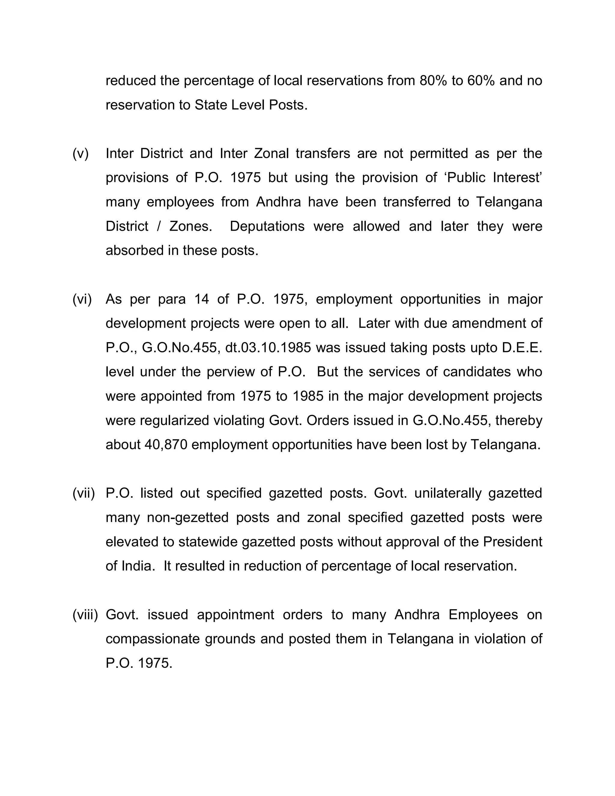 reduced the percentage of local reservations from 80% to 60% and no
      reservation to State Level Posts.


(v)   Inter District and Inter Zonal transfers are not permitted as per the
      provisions of P.O. 1975 but using the provision of µPublic Interest¶
      many employees from Andhra have been transferred to Telangana
      District / Zones.    Deputations were allowed and later they were
      absorbed in these posts.


(vi) As per para 14 of P.O. 1975, employment opportunities in major
      development projects were open to all. Later with due amendment of
      P.O., G.O.No.455, dt.03.10.1985 was issued taking posts upto D.E.E.
      level under the perview of P.O. But the services of candidates who
      were appointed from 1975 to 1985 in the major development projects
      were regularized violating Govt. Orders issued in G.O.No.455, thereby
      about 40,870 employment opportunities have been lost by Telangana.


(vii) P.O. listed out specified gazetted posts. Govt. unilaterally gazetted
      many non-gezetted posts and zonal specified gazetted posts were
      elevated to statewide gazetted posts without approval of the President
      of India. It resulted in reduction of percentage of local reservation.


(viii) Govt. issued appointment orders to many Andhra Employees on
      compassionate grounds and posted them in Telangana in violation of
      P.O. 1975.
 