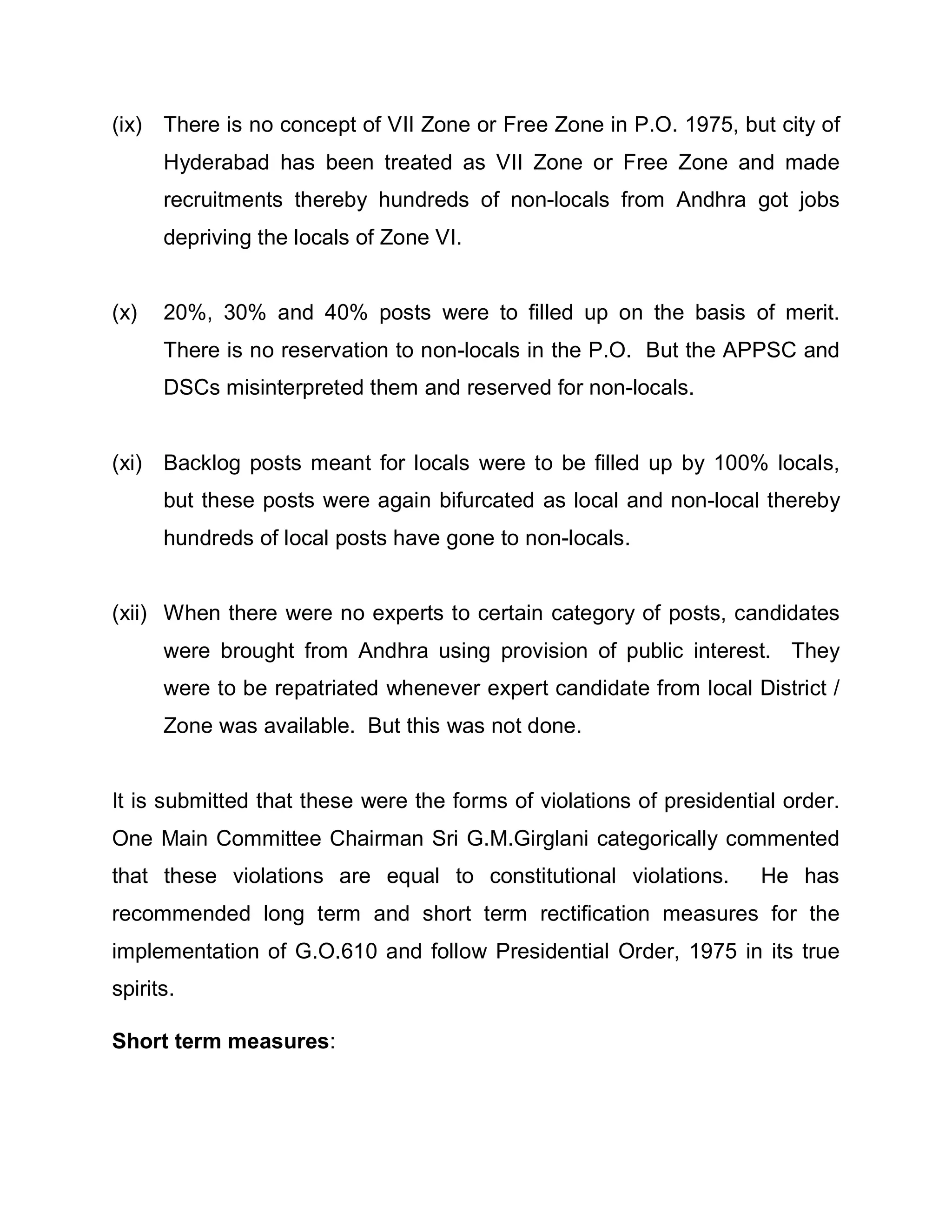 (ix) There is no concept of VII Zone or Free Zone in P.O. 1975, but city of
      Hyderabad has been treated as VII Zone or Free Zone and made
      recruitments thereby hundreds of non-locals from Andhra got jobs
      depriving the locals of Zone VI.


(x)   20%, 30% and 40% posts were to filled up on the basis of merit.
      There is no reservation to non-locals in the P.O. But the APPSC and
      DSCs misinterpreted them and reserved for non-locals.


(xi) Backlog posts meant for locals were to be filled up by 100% locals,
      but these posts were again bifurcated as local and non-local thereby
      hundreds of local posts have gone to non-locals.


(xii) When there were no experts to certain category of posts, candidates
      were brought from Andhra using provision of public interest. They
      were to be repatriated whenever expert candidate from local District /
      Zone was available. But this was not done.


It is submitted that these were the forms of violations of presidential order.
One Main Committee Chairman Sri G.M.Girglani categorically commented
that these violations are equal to constitutional violations.        He has
recommended long term and short term rectification measures for the
implementation of G.O.610 and follow Presidential Order, 1975 in its true
spirits.

Short term measures:
 