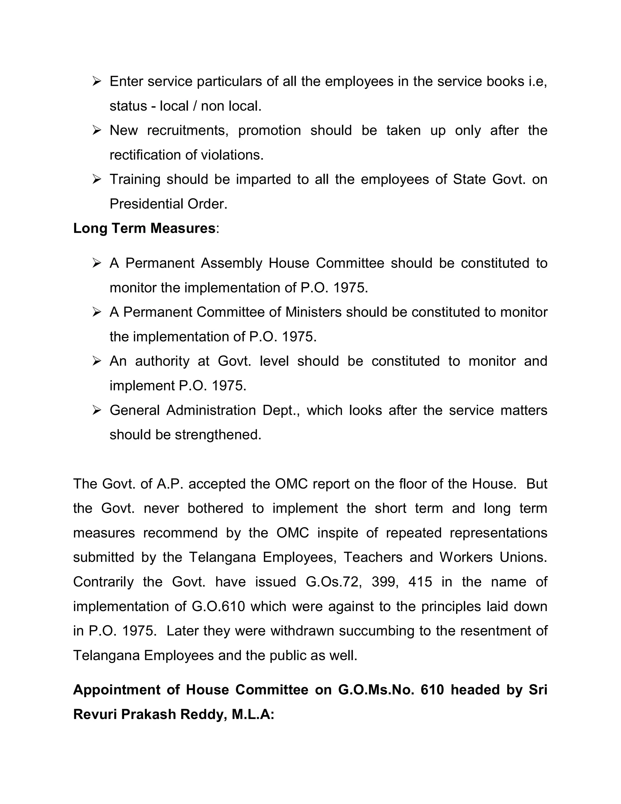 Enter service particulars of all the employees in the service books i.e,
     status - local / non local.
   New recruitments, promotion should be taken up only after the
     rectification of violations.
   Training should be imparted to all the employees of State Govt. on
     Presidential Order.
Long Term Measures:

   A Permanent Assembly House Committee should be constituted to
     monitor the implementation of P.O. 1975.
   A Permanent Committee of Ministers should be constituted to monitor
     the implementation of P.O. 1975.
   An authority at Govt. level should be constituted to monitor and
     implement P.O. 1975.
   General Administration Dept., which looks after the service matters
     should be strengthened.


The Govt. of A.P. accepted the OMC report on the floor of the House. But
the Govt. never bothered to implement the short term and long term
measures recommend by the OMC inspite of repeated representations
submitted by the Telangana Employees, Teachers and Workers Unions.
Contrarily the Govt. have issued G.Os.72, 399, 415 in the name of
implementation of G.O.610 which were against to the principles laid down
in P.O. 1975. Later they were withdrawn succumbing to the resentment of
Telangana Employees and the public as well.

Appointment of House Committee on G.O.Ms.No. 610 headed by Sri
Revuri Prakash Reddy, M.L.A:
 
