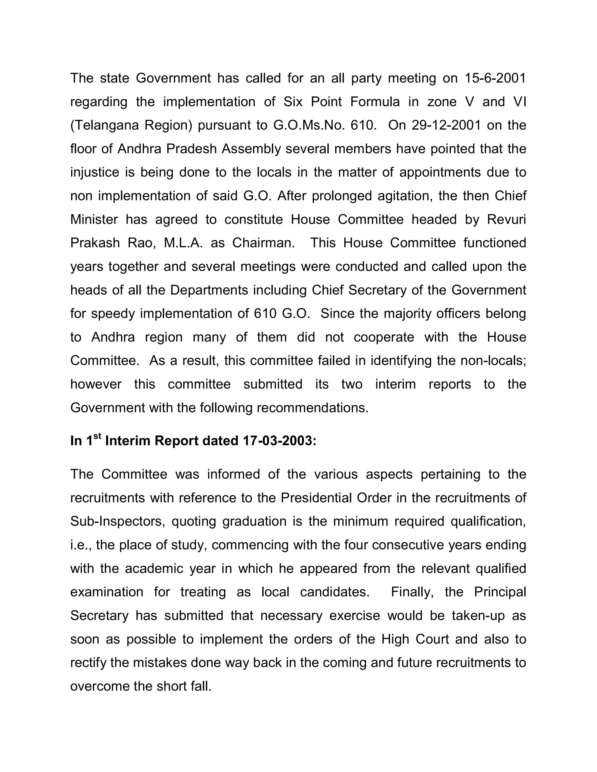 The state Government has called for an all party meeting on 15-6-2001
regarding the implementation of Six Point Formula in zone V and VI
(Telangana Region) pursuant to G.O.Ms.No. 610. On 29-12-2001 on the
floor of Andhra Pradesh Assembly several members have pointed that the
injustice is being done to the locals in the matter of appointments due to
non implementation of said G.O. After prolonged agitation, the then Chief
Minister has agreed to constitute House Committee headed by Revuri
Prakash Rao, M.L.A. as Chairman.       This House Committee functioned
years together and several meetings were conducted and called upon the
heads of all the Departments including Chief Secretary of the Government
for speedy implementation of 610 G.O. Since the majority officers belong
to Andhra region many of them did not cooperate with the House
Committee. As a result, this committee failed in identifying the non-locals;
however this committee submitted its two interim reports to the
Government with the following recommendations.

In 1st Interim Report dated 17-03-2003:

The Committee was informed of the various aspects pertaining to the
recruitments with reference to the Presidential Order in the recruitments of
Sub-Inspectors, quoting graduation is the minimum required qualification,
i.e., the place of study, commencing with the four consecutive years ending
with the academic year in which he appeared from the relevant qualified
examination for treating as local candidates.        Finally, the Principal
Secretary has submitted that necessary exercise would be taken-up as
soon as possible to implement the orders of the High Court and also to
rectify the mistakes done way back in the coming and future recruitments to
overcome the short fall.
 