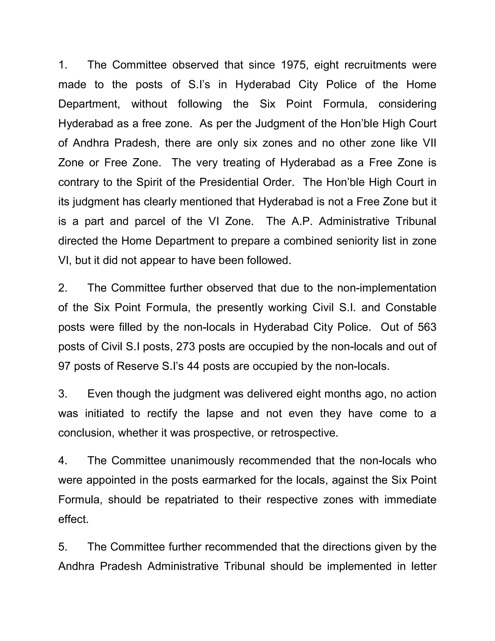 1.    The Committee observed that since 1975, eight recruitments were
made to the posts of S.I¶s in Hyderabad City Police of the Home
Department, without following the Six Point Formula, considering
Hyderabad as a free zone. As per the Judgment of the Hon¶ble High Court
of Andhra Pradesh, there are only six zones and no other zone like VII
Zone or Free Zone. The very treating of Hyderabad as a Free Zone is
contrary to the Spirit of the Presidential Order. The Hon¶ble High Court in
its judgment has clearly mentioned that Hyderabad is not a Free Zone but it
is a part and parcel of the VI Zone.      The A.P. Administrative Tribunal
directed the Home Department to prepare a combined seniority list in zone
VI, but it did not appear to have been followed.

2.    The Committee further observed that due to the non-implementation
of the Six Point Formula, the presently working Civil S.I. and Constable
posts were filled by the non-locals in Hyderabad City Police. Out of 563
posts of Civil S.I posts, 273 posts are occupied by the non-locals and out of
97 posts of Reserve S.I¶s 44 posts are occupied by the non-locals.

3.    Even though the judgment was delivered eight months ago, no action
was initiated to rectify the lapse and not even they have come to a
conclusion, whether it was prospective, or retrospective.

4.    The Committee unanimously recommended that the non-locals who
were appointed in the posts earmarked for the locals, against the Six Point
Formula, should be repatriated to their respective zones with immediate
effect.

5.    The Committee further recommended that the directions given by the
Andhra Pradesh Administrative Tribunal should be implemented in letter
 