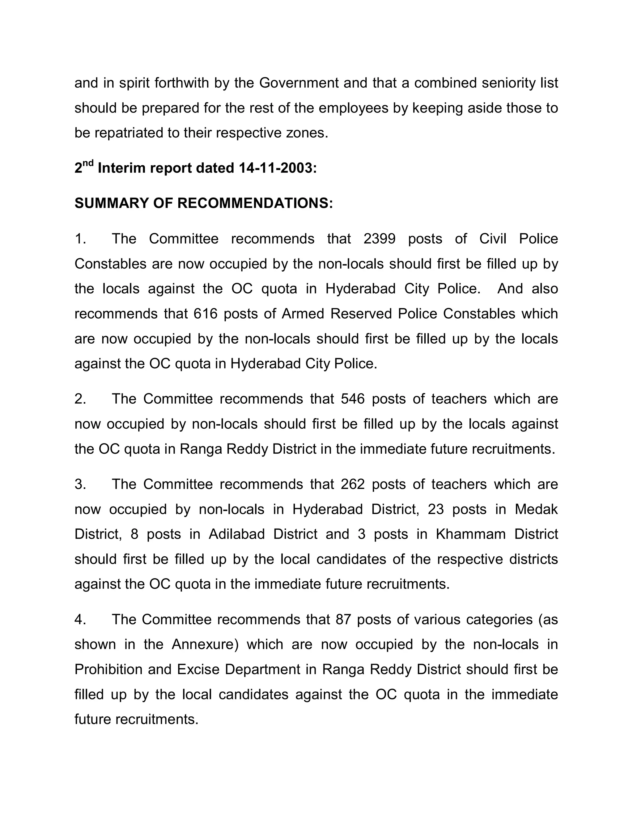 and in spirit forthwith by the Government and that a combined seniority list
should be prepared for the rest of the employees by keeping aside those to
be repatriated to their respective zones.

2nd Interim report dated 14-11-2003:

SUMMARY OF RECOMMENDATIONS:

1.    The Committee recommends that 2399 posts of Civil Police
Constables are now occupied by the non-locals should first be filled up by
the locals against the OC quota in Hyderabad City Police.          And also
recommends that 616 posts of Armed Reserved Police Constables which
are now occupied by the non-locals should first be filled up by the locals
against the OC quota in Hyderabad City Police.

2.    The Committee recommends that 546 posts of teachers which are
now occupied by non-locals should first be filled up by the locals against
the OC quota in Ranga Reddy District in the immediate future recruitments.

3.    The Committee recommends that 262 posts of teachers which are
now occupied by non-locals in Hyderabad District, 23 posts in Medak
District, 8 posts in Adilabad District and 3 posts in Khammam District
should first be filled up by the local candidates of the respective districts
against the OC quota in the immediate future recruitments.

4.    The Committee recommends that 87 posts of various categories (as
shown in the Annexure) which are now occupied by the non-locals in
Prohibition and Excise Department in Ranga Reddy District should first be
filled up by the local candidates against the OC quota in the immediate
future recruitments.
 