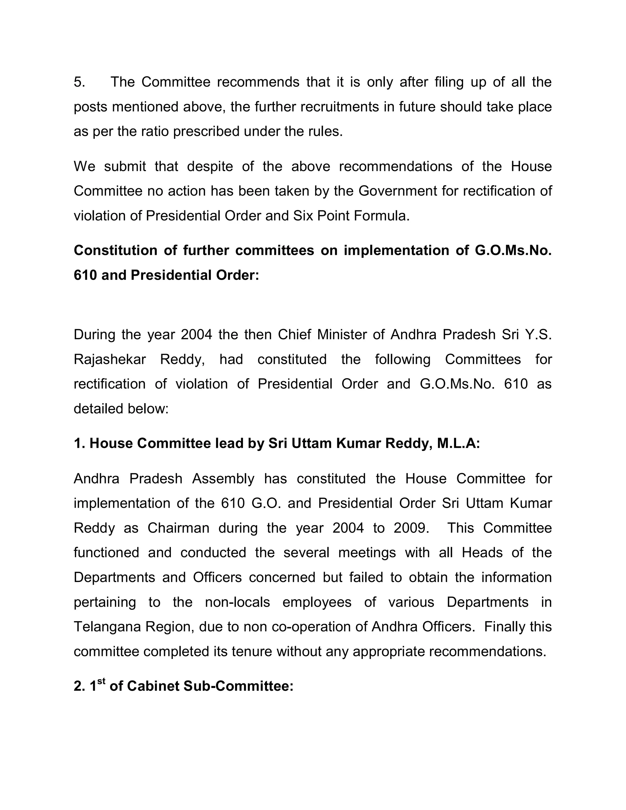 5.    The Committee recommends that it is only after filing up of all the
posts mentioned above, the further recruitments in future should take place
as per the ratio prescribed under the rules.

We submit that despite of the above recommendations of the House
Committee no action has been taken by the Government for rectification of
violation of Presidential Order and Six Point Formula.

Constitution of further committees on implementation of G.O.Ms.No.
610 and Presidential Order:



During the year 2004 the then Chief Minister of Andhra Pradesh Sri Y.S.
Rajashekar Reddy, had constituted the following Committees              for
rectification of violation of Presidential Order and G.O.Ms.No. 610 as
detailed below:

1. House Committee lead by Sri Uttam Kumar Reddy, M.L.A:

Andhra Pradesh Assembly has constituted the House Committee for
implementation of the 610 G.O. and Presidential Order Sri Uttam Kumar
Reddy as Chairman during the year 2004 to 2009.           This Committee
functioned and conducted the several meetings with all Heads of the
Departments and Officers concerned but failed to obtain the information
pertaining to the non-locals employees of various Departments in
Telangana Region, due to non co-operation of Andhra Officers. Finally this
committee completed its tenure without any appropriate recommendations.

2. 1st of Cabinet Sub-Committee:
 