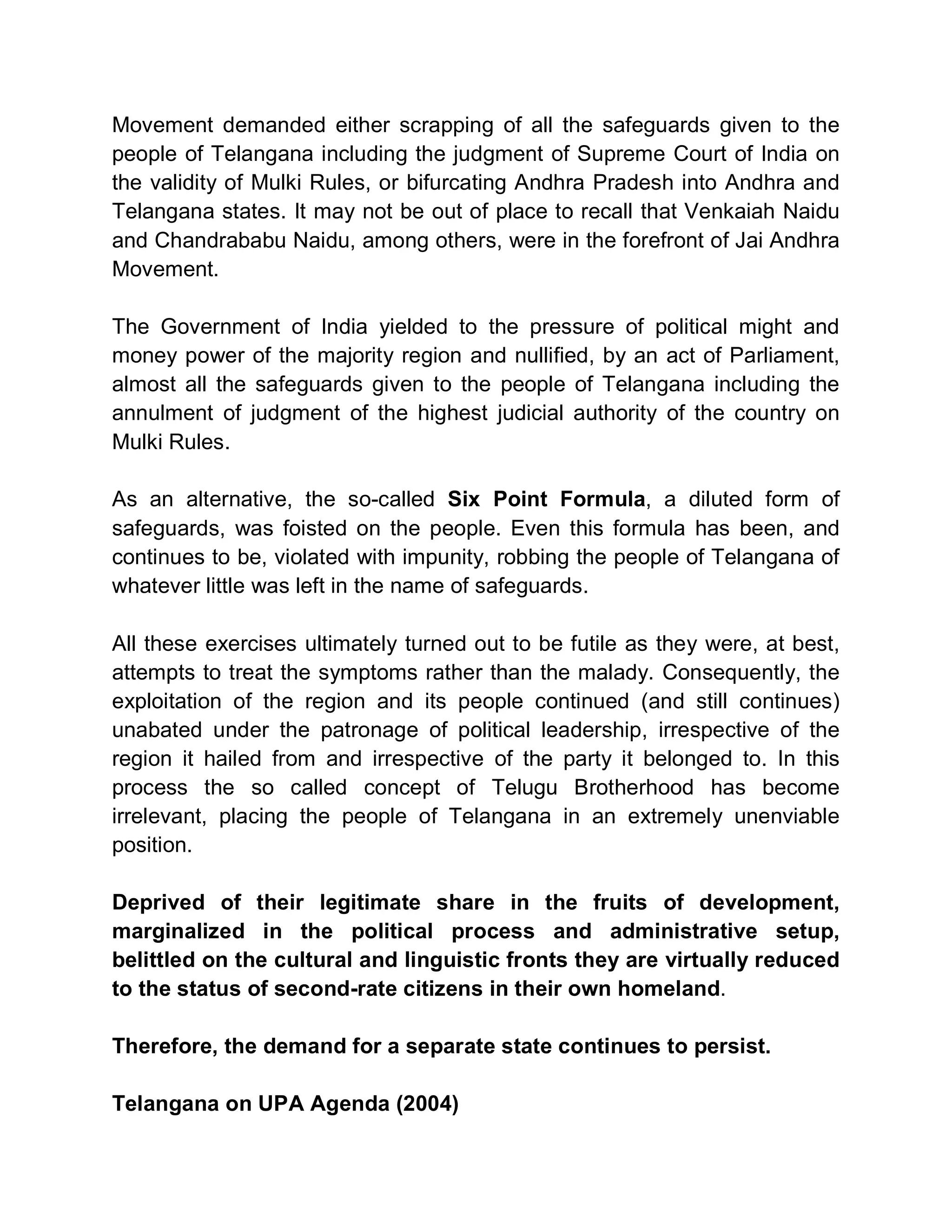 Movement demanded either scrapping of all the safeguards given to the
people of Telangana including the judgment of Supreme Court of India on
the validity of Mulki Rules, or bifurcating Andhra Pradesh into Andhra and
Telangana states. It may not be out of place to recall that Venkaiah Naidu
and Chandrababu Naidu, among others, were in the forefront of Jai Andhra
Movement.

The Government of India yielded to the pressure of political might and
money power of the majority region and nullified, by an act of Parliament,
almost all the safeguards given to the people of Telangana including the
annulment of judgment of the highest judicial authority of the country on
Mulki Rules.

As an alternative, the so-called Six Point Formula, a diluted form of
safeguards, was foisted on the people. Even this formula has been, and
continues to be, violated with impunity, robbing the people of Telangana of
whatever little was left in the name of safeguards.

All these exercises ultimately turned out to be futile as they were, at best,
attempts to treat the symptoms rather than the malady. Consequently, the
exploitation of the region and its people continued (and still continues)
unabated under the patronage of political leadership, irrespective of the
region it hailed from and irrespective of the party it belonged to. In this
process the so called concept of Telugu Brotherhood has become
irrelevant, placing the people of Telangana in an extremely unenviable
position.

Deprived of their legitimate share in the fruits of development,
marginalized in the political process and administrative setup,
belittled on the cultural and linguistic fronts they are virtually reduced
to the status of second-rate citizens in their own homeland.

Therefore, the demand for a separate state continues to persist.

Telangana on UPA Agenda (2004)
 