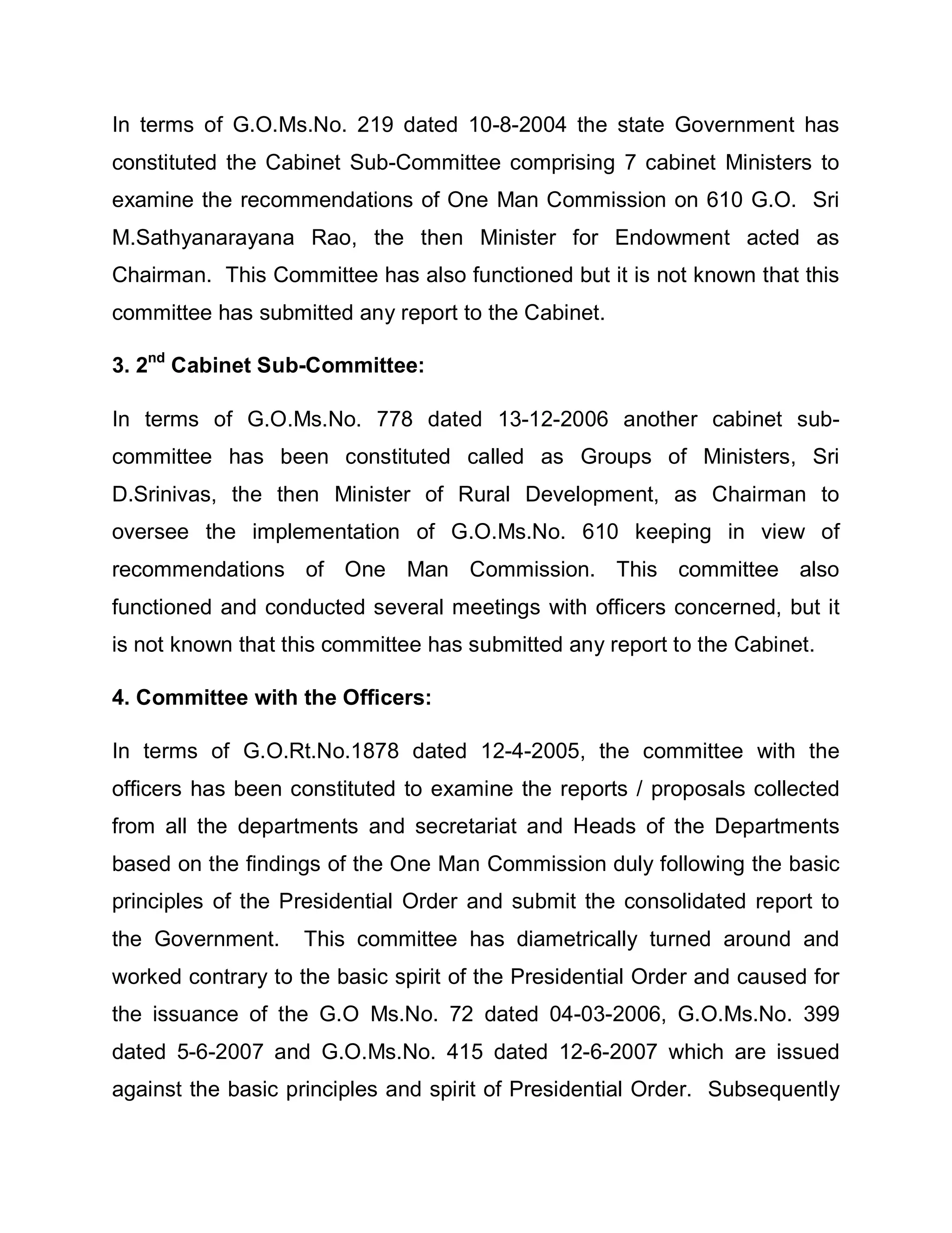 In terms of G.O.Ms.No. 219 dated 10-8-2004 the state Government has
constituted the Cabinet Sub-Committee comprising 7 cabinet Ministers to
examine the recommendations of One Man Commission on 610 G.O. Sri
M.Sathyanarayana Rao, the then Minister for Endowment acted as
Chairman. This Committee has also functioned but it is not known that this
committee has submitted any report to the Cabinet.

3. 2nd Cabinet Sub-Committee:

In terms of G.O.Ms.No. 778 dated 13-12-2006 another cabinet sub-
committee has been constituted called as Groups of Ministers, Sri
D.Srinivas, the then Minister of Rural Development, as Chairman to
oversee the implementation of G.O.Ms.No. 610 keeping in view of
recommendations of One Man Commission. This committee also
functioned and conducted several meetings with officers concerned, but it
is not known that this committee has submitted any report to the Cabinet.

4. Committee with the Officers:

In terms of G.O.Rt.No.1878 dated 12-4-2005, the committee with the
officers has been constituted to examine the reports / proposals collected
from all the departments and secretariat and Heads of the Departments
based on the findings of the One Man Commission duly following the basic
principles of the Presidential Order and submit the consolidated report to
the Government.     This committee has diametrically turned around and
worked contrary to the basic spirit of the Presidential Order and caused for
the issuance of the G.O Ms.No. 72 dated 04-03-2006, G.O.Ms.No. 399
dated 5-6-2007 and G.O.Ms.No. 415 dated 12-6-2007 which are issued
against the basic principles and spirit of Presidential Order. Subsequently
 