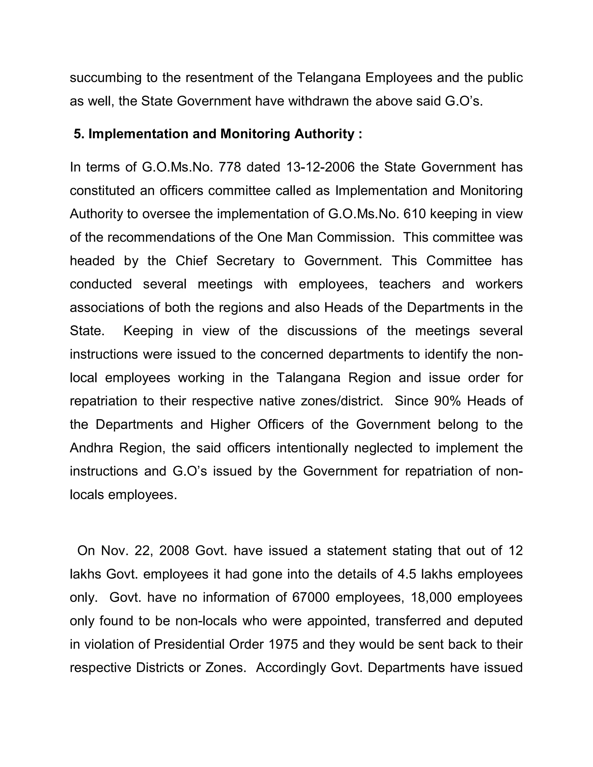 succumbing to the resentment of the Telangana Employees and the public
as well, the State Government have withdrawn the above said G.O¶s.

5. Implementation and Monitoring Authority :

In terms of G.O.Ms.No. 778 dated 13-12-2006 the State Government has
constituted an officers committee called as Implementation and Monitoring
Authority to oversee the implementation of G.O.Ms.No. 610 keeping in view
of the recommendations of the One Man Commission. This committee was
headed by the Chief Secretary to Government. This Committee has
conducted several meetings with employees, teachers and workers
associations of both the regions and also Heads of the Departments in the
State.   Keeping in view of the discussions of the meetings several
instructions were issued to the concerned departments to identify the non-
local employees working in the Talangana Region and issue order for
repatriation to their respective native zones/district. Since 90% Heads of
the Departments and Higher Officers of the Government belong to the
Andhra Region, the said officers intentionally neglected to implement the
instructions and G.O¶s issued by the Government for repatriation of non-
locals employees.



 On Nov. 22, 2008 Govt. have issued a statement stating that out of 12
lakhs Govt. employees it had gone into the details of 4.5 lakhs employees
only. Govt. have no information of 67000 employees, 18,000 employees
only found to be non-locals who were appointed, transferred and deputed
in violation of Presidential Order 1975 and they would be sent back to their
respective Districts or Zones. Accordingly Govt. Departments have issued
 