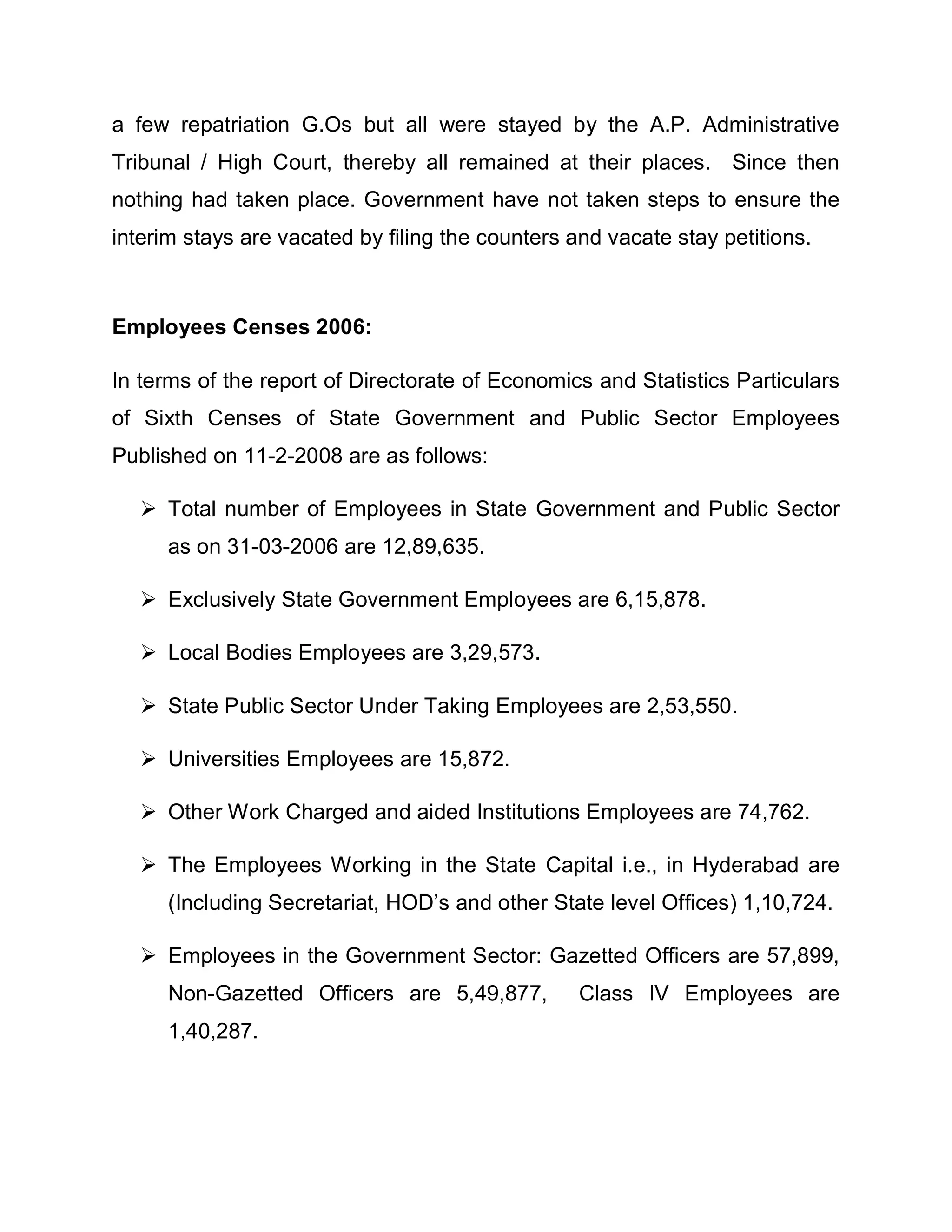 a few repatriation G.Os but all were stayed by the A.P. Administrative
Tribunal / High Court, thereby all remained at their places. Since then
nothing had taken place. Government have not taken steps to ensure the
interim stays are vacated by filing the counters and vacate stay petitions.



Employees Censes 2006:

In terms of the report of Directorate of Economics and Statistics Particulars
of Sixth Censes of State Government and Public Sector Employees
Published on 11-2-2008 are as follows:

    Total number of Employees in State Government and Public Sector
      as on 31-03-2006 are 12,89,635.

    Exclusively State Government Employees are 6,15,878.

    Local Bodies Employees are 3,29,573.

    State Public Sector Under Taking Employees are 2,53,550.

    Universities Employees are 15,872.

    Other Work Charged and aided Institutions Employees are 74,762.

    The Employees Working in the State Capital i.e., in Hyderabad are
      (Including Secretariat, HOD¶s and other State level Offices) 1,10,724.

    Employees in the Government Sector: Gazetted Officers are 57,899,
      Non-Gazetted Officers are 5,49,877,         Class IV Employees are
      1,40,287.
 
