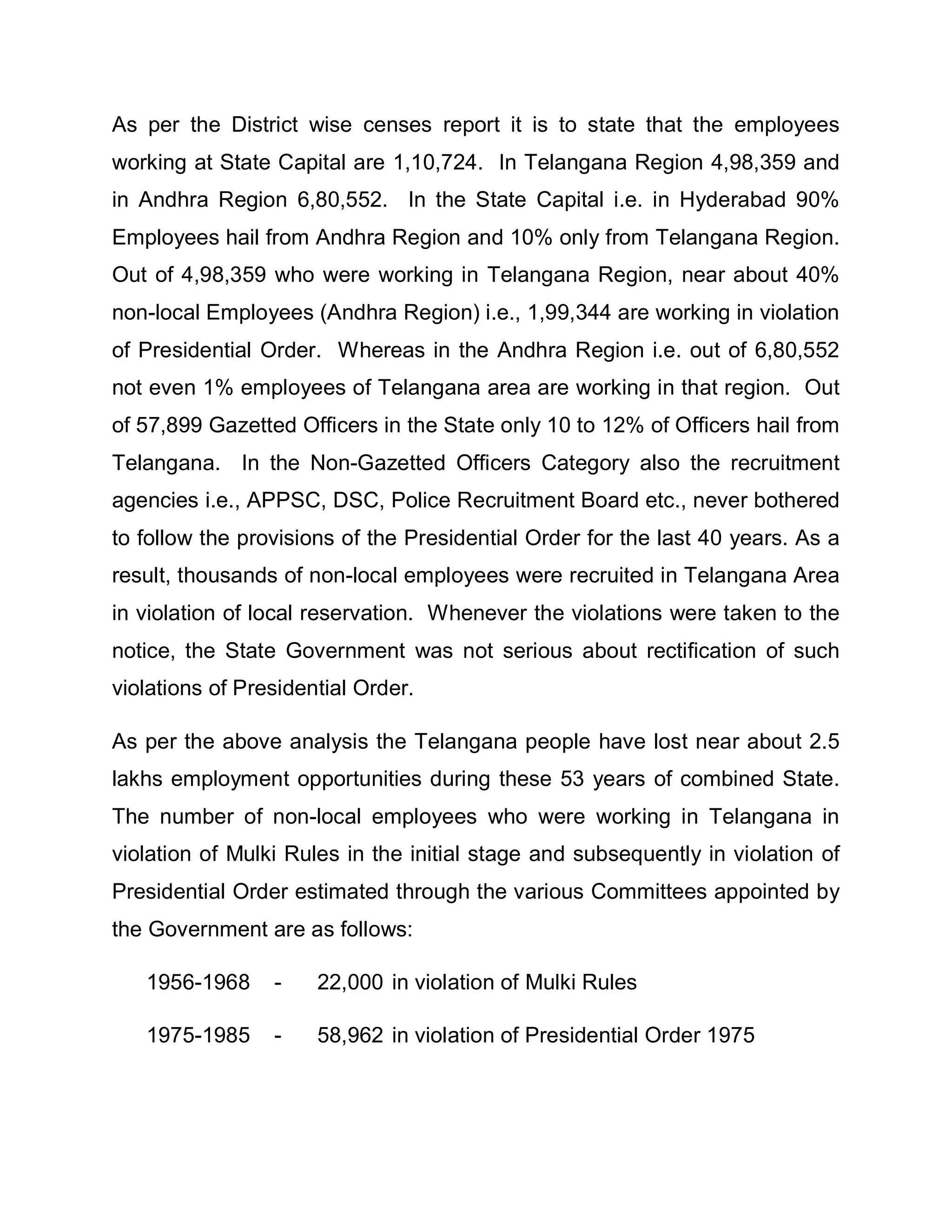 As per the District wise censes report it is to state that the employees
working at State Capital are 1,10,724. In Telangana Region 4,98,359 and
in Andhra Region 6,80,552. In the State Capital i.e. in Hyderabad 90%
Employees hail from Andhra Region and 10% only from Telangana Region.
Out of 4,98,359 who were working in Telangana Region, near about 40%
non-local Employees (Andhra Region) i.e., 1,99,344 are working in violation
of Presidential Order. Whereas in the Andhra Region i.e. out of 6,80,552
not even 1% employees of Telangana area are working in that region. Out
of 57,899 Gazetted Officers in the State only 10 to 12% of Officers hail from
Telangana. In the Non-Gazetted Officers Category also the recruitment
agencies i.e., APPSC, DSC, Police Recruitment Board etc., never bothered
to follow the provisions of the Presidential Order for the last 40 years. As a
result, thousands of non-local employees were recruited in Telangana Area
in violation of local reservation. Whenever the violations were taken to the
notice, the State Government was not serious about rectification of such
violations of Presidential Order.

As per the above analysis the Telangana people have lost near about 2.5
lakhs employment opportunities during these 53 years of combined State.
The number of non-local employees who were working in Telangana in
violation of Mulki Rules in the initial stage and subsequently in violation of
Presidential Order estimated through the various Committees appointed by
the Government are as follows:

   1956-1968     -    22,000 in violation of Mulki Rules

   1975-1985     -    58,962 in violation of Presidential Order 1975
 