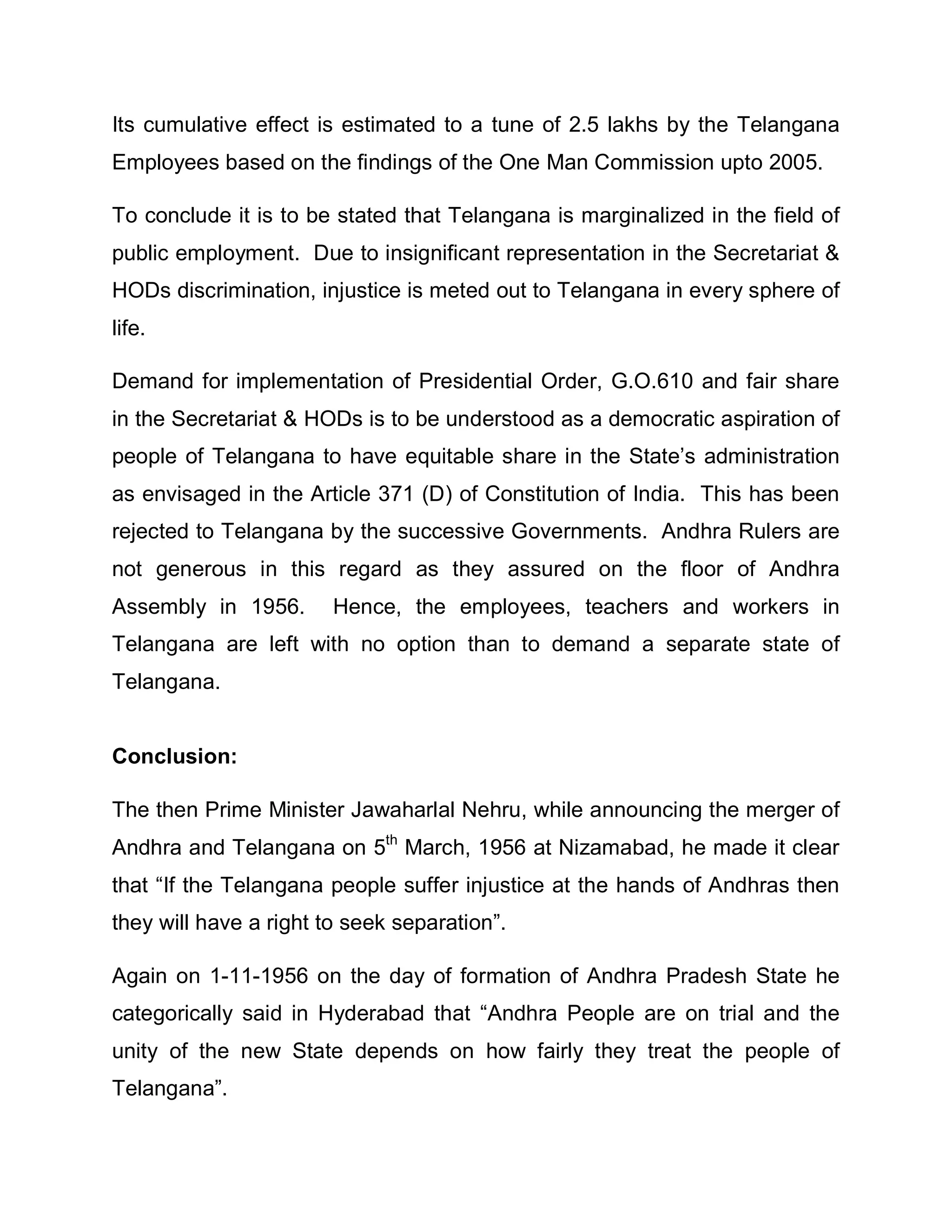 Its cumulative effect is estimated to a tune of 2.5 lakhs by the Telangana
Employees based on the findings of the One Man Commission upto 2005.

To conclude it is to be stated that Telangana is marginalized in the field of
public employment. Due to insignificant representation in the Secretariat 
HODs discrimination, injustice is meted out to Telangana in every sphere of
life.

Demand for implementation of Presidential Order, G.O.610 and fair share
in the Secretariat  HODs is to be understood as a democratic aspiration of
people of Telangana to have equitable share in the State¶s administration
as envisaged in the Article 371 (D) of Constitution of India. This has been
rejected to Telangana by the successive Governments. Andhra Rulers are
not generous in this regard as they assured on the floor of Andhra
Assembly in 1956.       Hence, the employees, teachers and workers in
Telangana are left with no option than to demand a separate state of
Telangana.


Conclusion:

The then Prime Minister Jawaharlal Nehru, while announcing the merger of
Andhra and Telangana on 5th March, 1956 at Nizamabad, he made it clear
that ³If the Telangana people suffer injustice at the hands of Andhras then
they will have a right to seek separation´.

Again on 1-11-1956 on the day of formation of Andhra Pradesh State he
categorically said in Hyderabad that ³Andhra People are on trial and the
unity of the new State depends on how fairly they treat the people of
Telangana´.
 