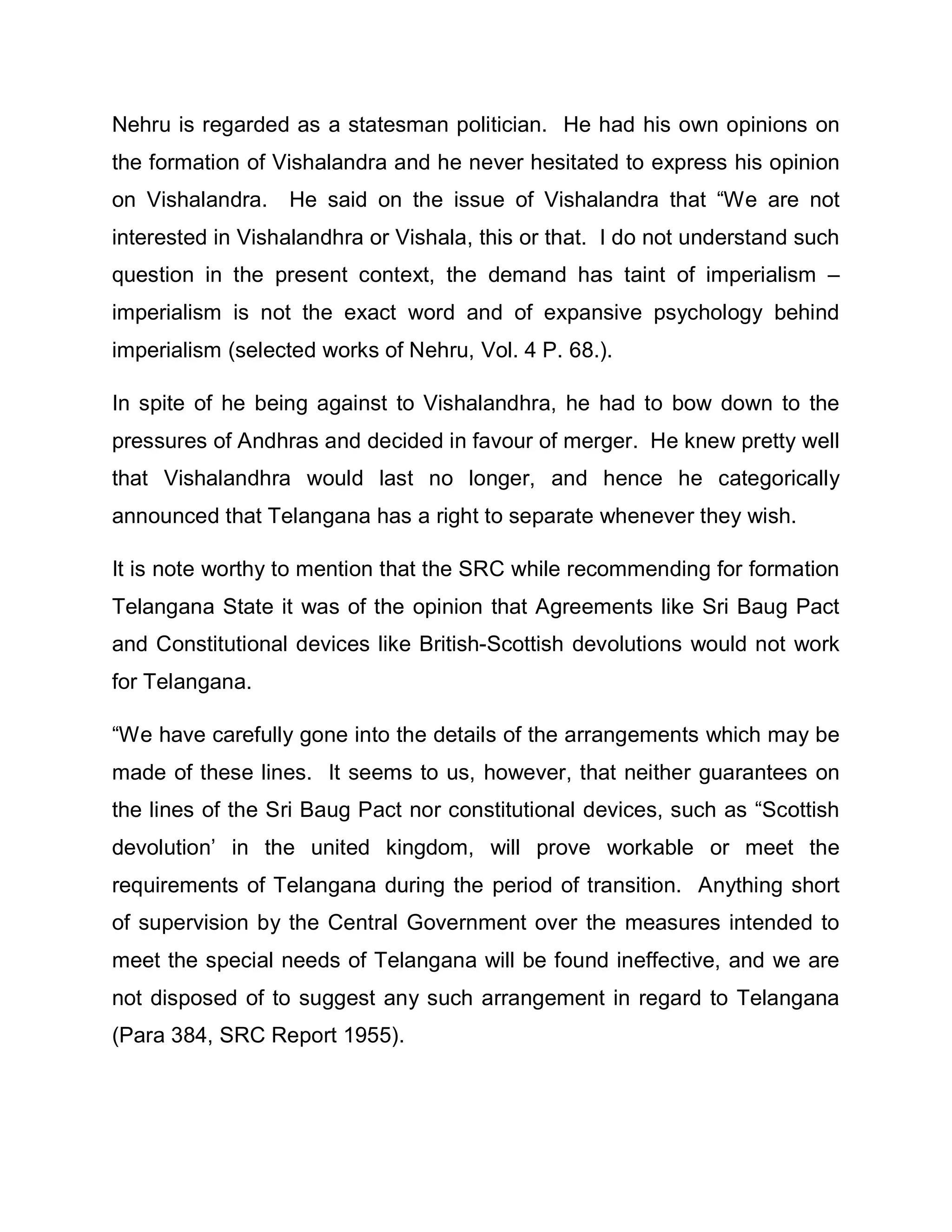 Nehru is regarded as a statesman politician. He had his own opinions on
the formation of Vishalandra and he never hesitated to express his opinion
on Vishalandra. He said on the issue of Vishalandra that ³We are not
interested in Vishalandhra or Vishala, this or that. I do not understand such
question in the present context, the demand has taint of imperialism ±
imperialism is not the exact word and of expansive psychology behind
imperialism (selected works of Nehru, Vol. 4 P. 68.).

In spite of he being against to Vishalandhra, he had to bow down to the
pressures of Andhras and decided in favour of merger. He knew pretty well
that Vishalandhra would last no longer, and hence he categorically
announced that Telangana has a right to separate whenever they wish.

It is note worthy to mention that the SRC while recommending for formation
Telangana State it was of the opinion that Agreements like Sri Baug Pact
and Constitutional devices like British-Scottish devolutions would not work
for Telangana.

³We have carefully gone into the details of the arrangements which may be
made of these lines. It seems to us, however, that neither guarantees on
the lines of the Sri Baug Pact nor constitutional devices, such as ³Scottish
devolution¶ in the united kingdom, will prove workable or meet the
requirements of Telangana during the period of transition. Anything short
of supervision by the Central Government over the measures intended to
meet the special needs of Telangana will be found ineffective, and we are
not disposed of to suggest any such arrangement in regard to Telangana
(Para 384, SRC Report 1955).
 
