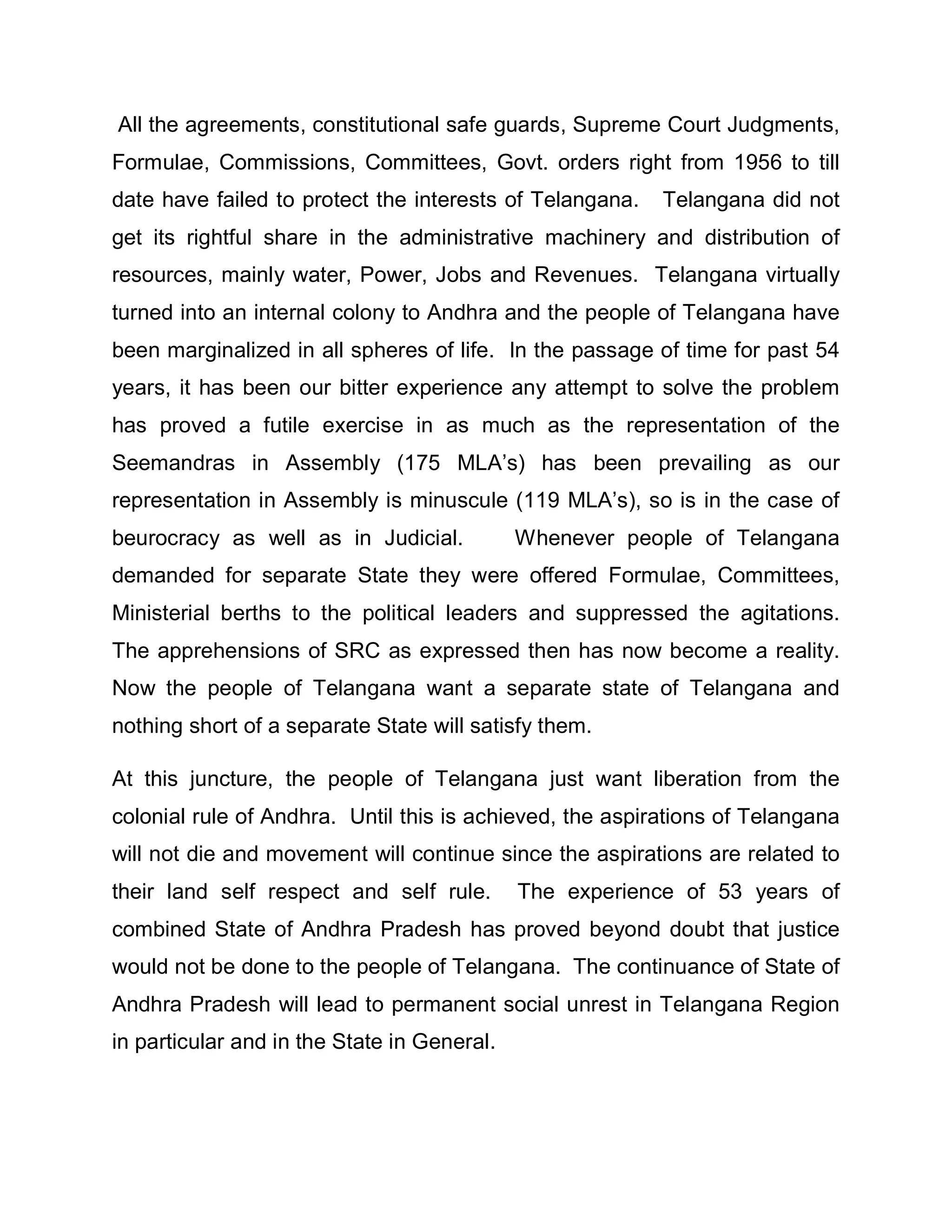 All the agreements, constitutional safe guards, Supreme Court Judgments,
Formulae, Commissions, Committees, Govt. orders right from 1956 to till
date have failed to protect the interests of Telangana.   Telangana did not
get its rightful share in the administrative machinery and distribution of
resources, mainly water, Power, Jobs and Revenues. Telangana virtually
turned into an internal colony to Andhra and the people of Telangana have
been marginalized in all spheres of life. In the passage of time for past 54
years, it has been our bitter experience any attempt to solve the problem
has proved a futile exercise in as much as the representation of the
Seemandras in Assembly (175 MLA¶s) has been prevailing as our
representation in Assembly is minuscule (119 MLA¶s), so is in the case of
beurocracy as well as in Judicial.           Whenever people of Telangana
demanded for separate State they were offered Formulae, Committees,
Ministerial berths to the political leaders and suppressed the agitations.
The apprehensions of SRC as expressed then has now become a reality.
Now the people of Telangana want a separate state of Telangana and
nothing short of a separate State will satisfy them.

At this juncture, the people of Telangana just want liberation from the
colonial rule of Andhra. Until this is achieved, the aspirations of Telangana
will not die and movement will continue since the aspirations are related to
their land self respect and self rule.       The experience of 53 years of
combined State of Andhra Pradesh has proved beyond doubt that justice
would not be done to the people of Telangana. The continuance of State of
Andhra Pradesh will lead to permanent social unrest in Telangana Region
in particular and in the State in General.
 