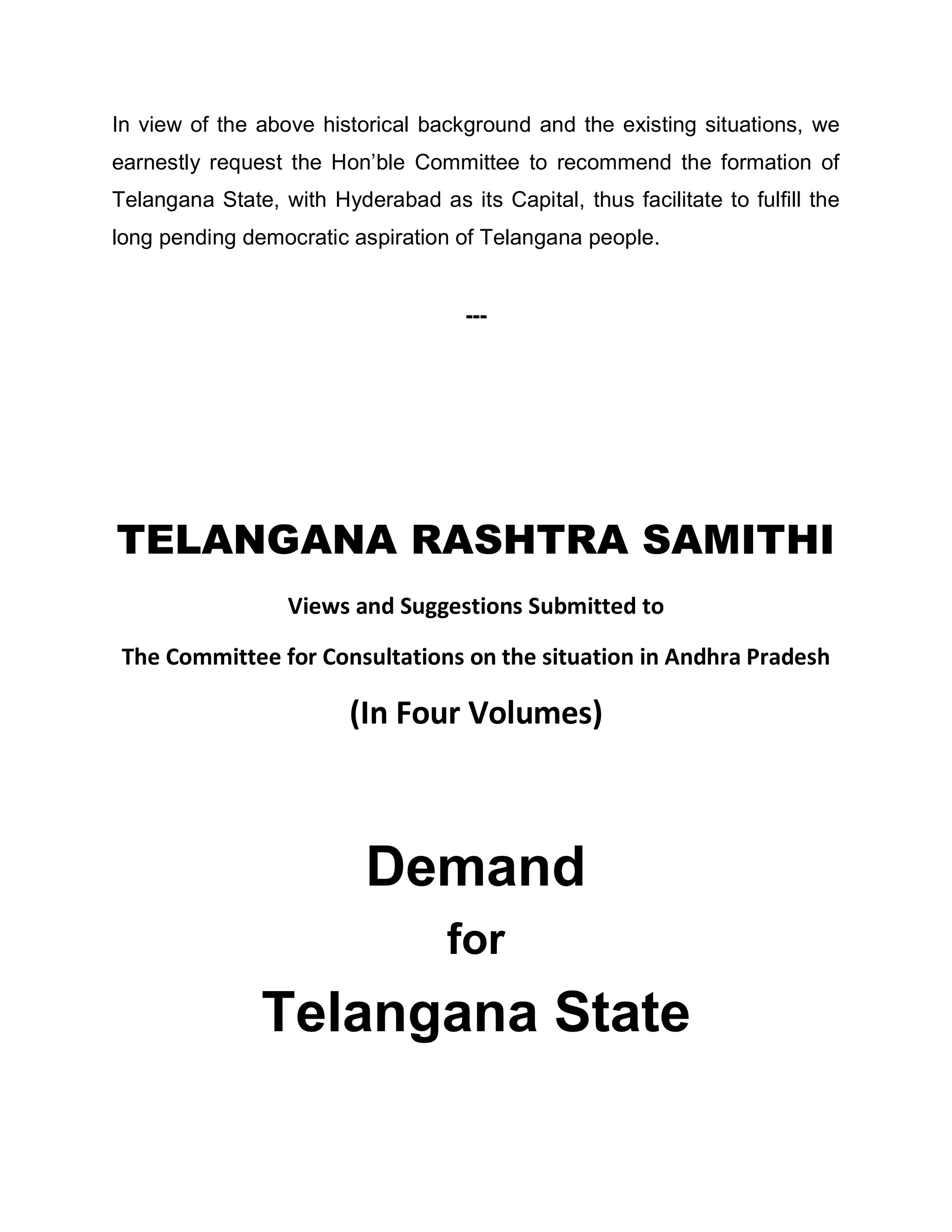 In view of the above historical background and the existing situations, we
earnestly request the Hon¶ble Committee to recommend the formation of
Telangana State, with Hyderabad as its Capital, thus facilitate to fulfill the
long pending democratic aspiration of Telangana people.


                                     ---




TELANGANA RASHTRA SAMITHI
                  Views and Suggestions Submitted to

 The Committee for Consultations on the situation in Andhra Pradesh

                         (In Four Volumes)



                           Demand
                                   for
                Telangana State
 