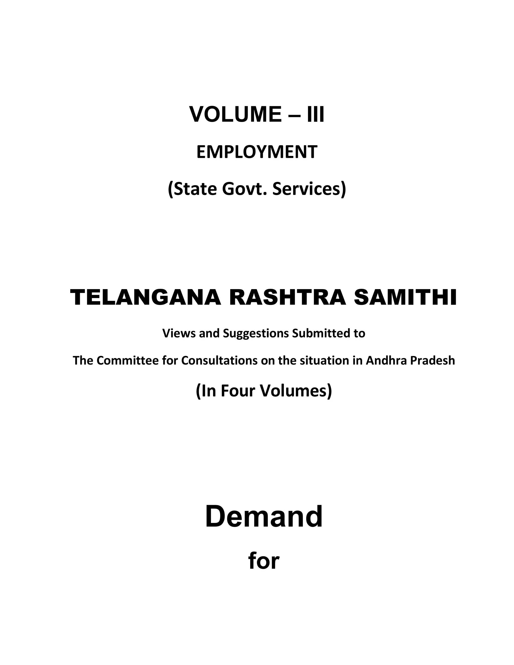 VOLUME ± III
                     EMPLOYMENT
                (State Govt. Services)




TELANGANA RASHTRA SAMITHI
               Views and Suggestions Submitted to

The Committee for Consultations on the situation in Andhra Pradesh

                     (In Four Volumes)




                      Demand
                              for
 