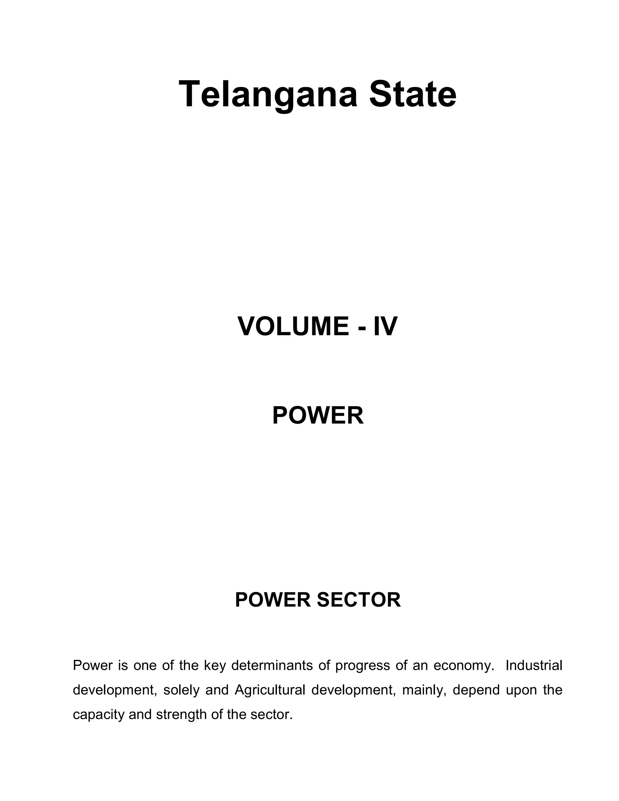 Telangana State




                          VOLUME - IV


                                POWER




                          POWER SECTOR


Power is one of the key determinants of progress of an economy. Industrial
development, solely and Agricultural development, mainly, depend upon the
capacity and strength of the sector.
 