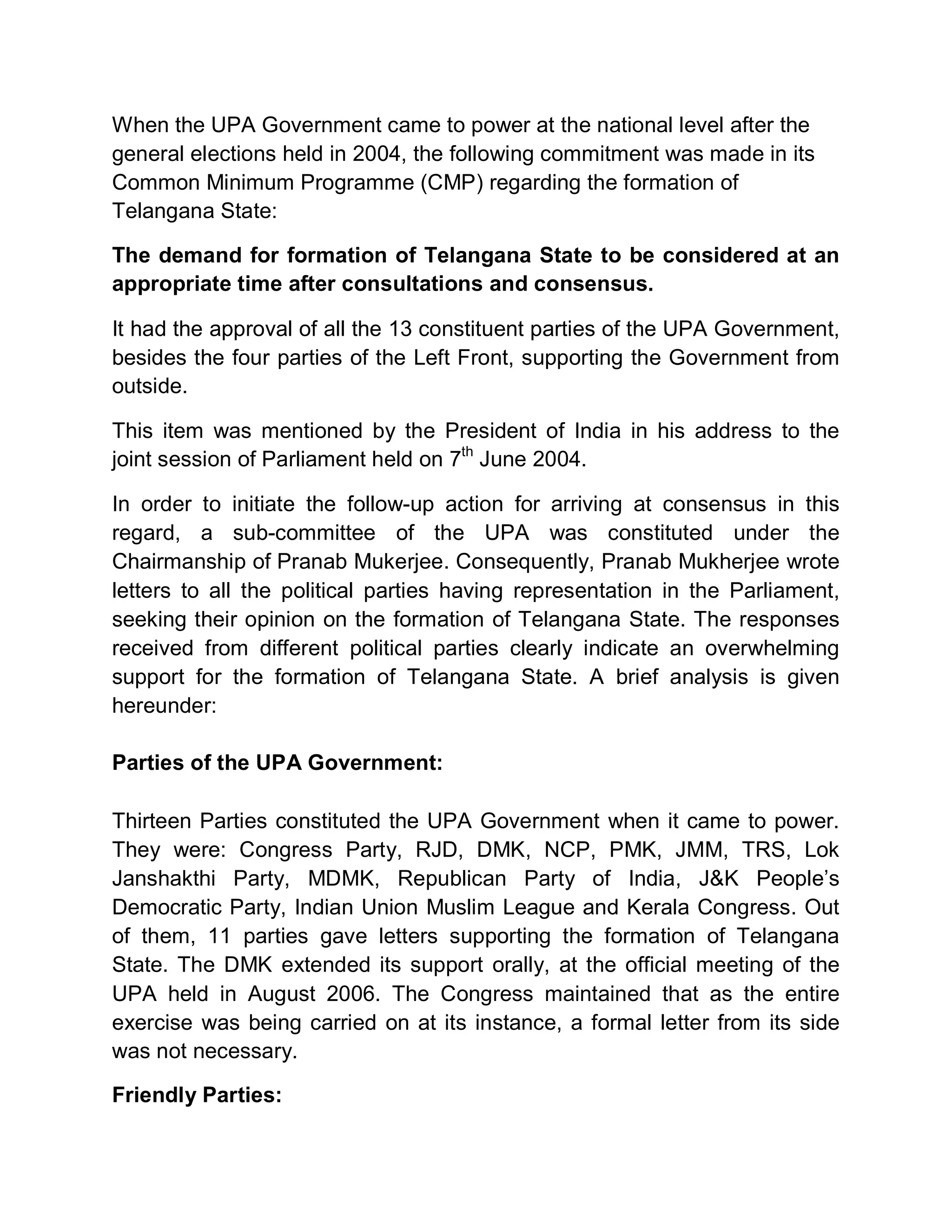 When the UPA Government came to power at the national level after the
general elections held in 2004, the following commitment was made in its
Common Minimum Programme (CMP) regarding the formation of
Telangana State:

The demand for formation of Telangana State to be considered at an
appropriate time after consultations and consensus.

It had the approval of all the 13 constituent parties of the UPA Government,
besides the four parties of the Left Front, supporting the Government from
outside.

This item was mentioned by the President of India in his address to the
joint session of Parliament held on 7th June 2004.

In order to initiate the follow-up action for arriving at consensus in this
regard, a sub-committee of the UPA was constituted under the
Chairmanship of Pranab Mukerjee. Consequently, Pranab Mukherjee wrote
letters to all the political parties having representation in the Parliament,
seeking their opinion on the formation of Telangana State. The responses
received from different political parties clearly indicate an overwhelming
support for the formation of Telangana State. A brief analysis is given
hereunder:

Parties of the UPA Government:

Thirteen Parties constituted the UPA Government when it came to power.
They were: Congress Party, RJD, DMK, NCP, PMK, JMM, TRS, Lok
Janshakthi Party, MDMK, Republican Party of India, J&K People¶s
Democratic Party, Indian Union Muslim League and Kerala Congress. Out
of them, 11 parties gave letters supporting the formation of Telangana
State. The DMK extended its support orally, at the official meeting of the
UPA held in August 2006. The Congress maintained that as the entire
exercise was being carried on at its instance, a formal letter from its side
was not necessary.

Friendly Parties:
 