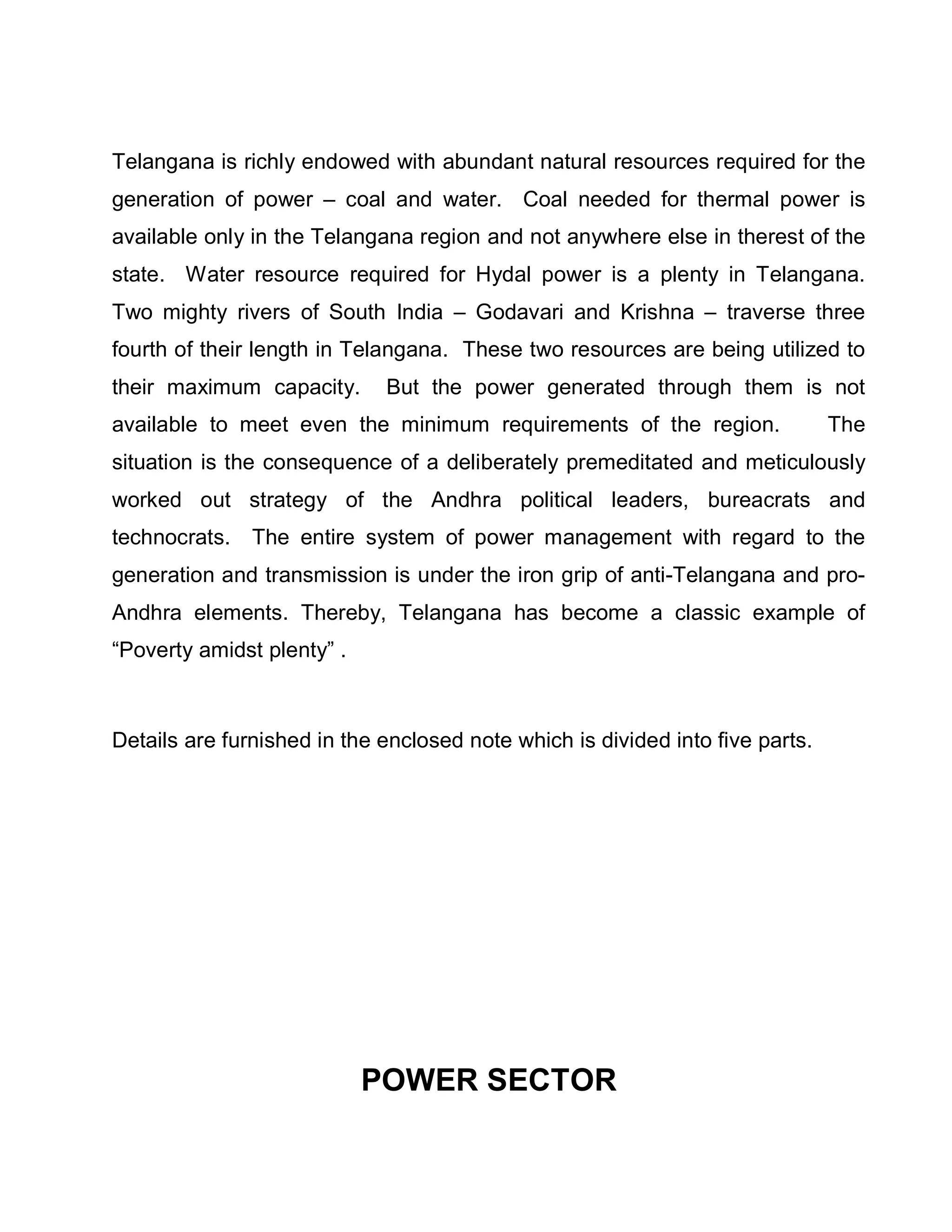 Telangana is richly endowed with abundant natural resources required for the
generation of power ± coal and water. Coal needed for thermal power is
available only in the Telangana region and not anywhere else in therest of the
state. Water resource required for Hydal power is a plenty in Telangana.
Two mighty rivers of South India ± Godavari and Krishna ± traverse three
fourth of their length in Telangana. These two resources are being utilized to
their maximum capacity.      But the power generated through them is not
available to meet even the minimum requirements of the region.                 The
situation is the consequence of a deliberately premeditated and meticulously
worked out strategy of the Andhra political leaders, bureacrats and
technocrats. The entire system of power management with regard to the
generation and transmission is under the iron grip of anti-Telangana and pro-
Andhra elements. Thereby, Telangana has become a classic example of
³Poverty amidst plenty´ .



Details are furnished in the enclosed note which is divided into five parts.




                            POWER SECTOR
 