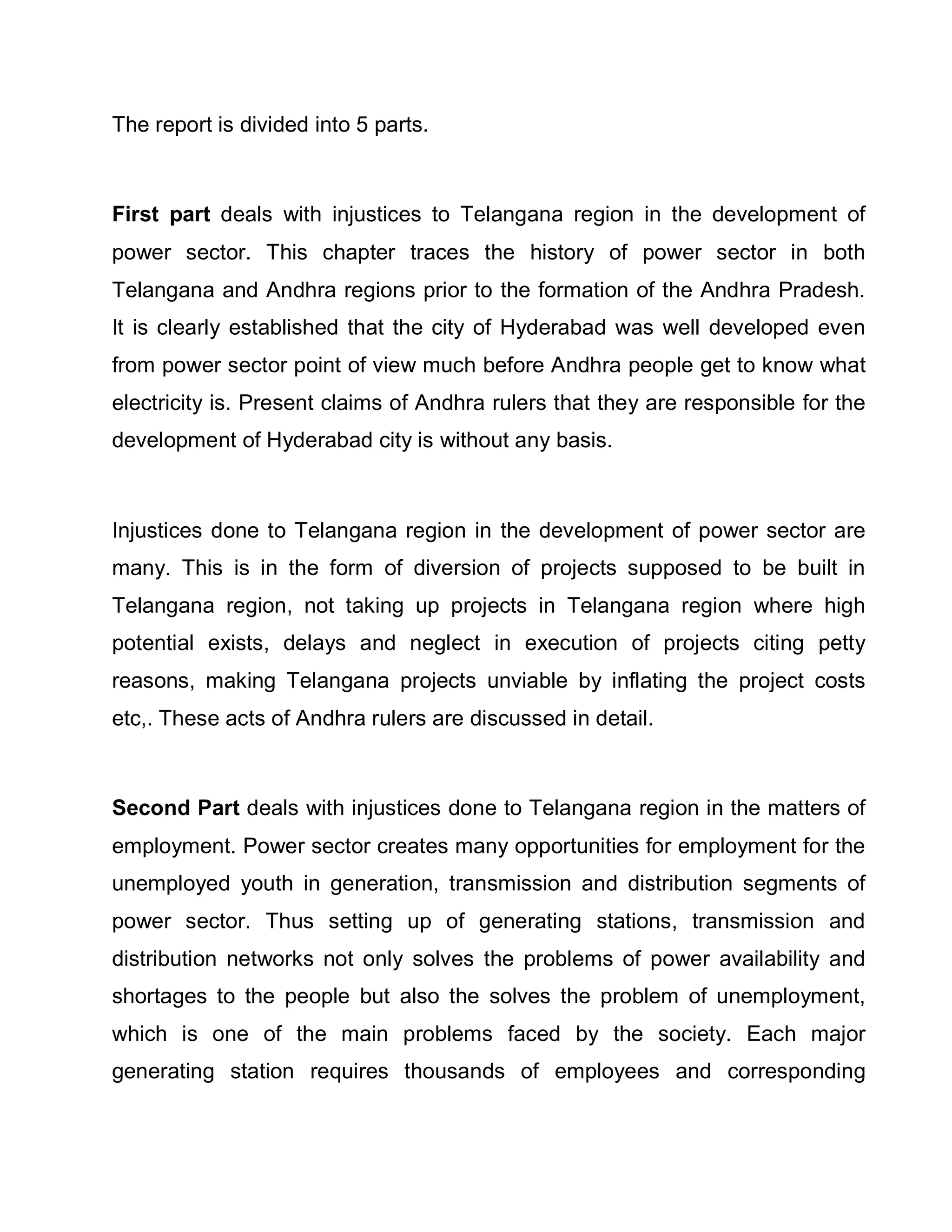 The report is divided into 5 parts.



First part deals with injustices to Telangana region in the development of
power sector. This chapter traces the history of power sector in both
Telangana and Andhra regions prior to the formation of the Andhra Pradesh.
It is clearly established that the city of Hyderabad was well developed even
from power sector point of view much before Andhra people get to know what
electricity is. Present claims of Andhra rulers that they are responsible for the
development of Hyderabad city is without any basis.



Injustices done to Telangana region in the development of power sector are
many. This is in the form of diversion of projects supposed to be built in
Telangana region, not taking up projects in Telangana region where high
potential exists, delays and neglect in execution of projects citing petty
reasons, making Telangana projects unviable by inflating the project costs
etc,. These acts of Andhra rulers are discussed in detail.



Second Part deals with injustices done to Telangana region in the matters of
employment. Power sector creates many opportunities for employment for the
unemployed youth in generation, transmission and distribution segments of
power sector. Thus setting up of generating stations, transmission and
distribution networks not only solves the problems of power availability and
shortages to the people but also the solves the problem of unemployment,
which is one of the main problems faced by the society. Each major
generating station requires thousands of employees and corresponding
 