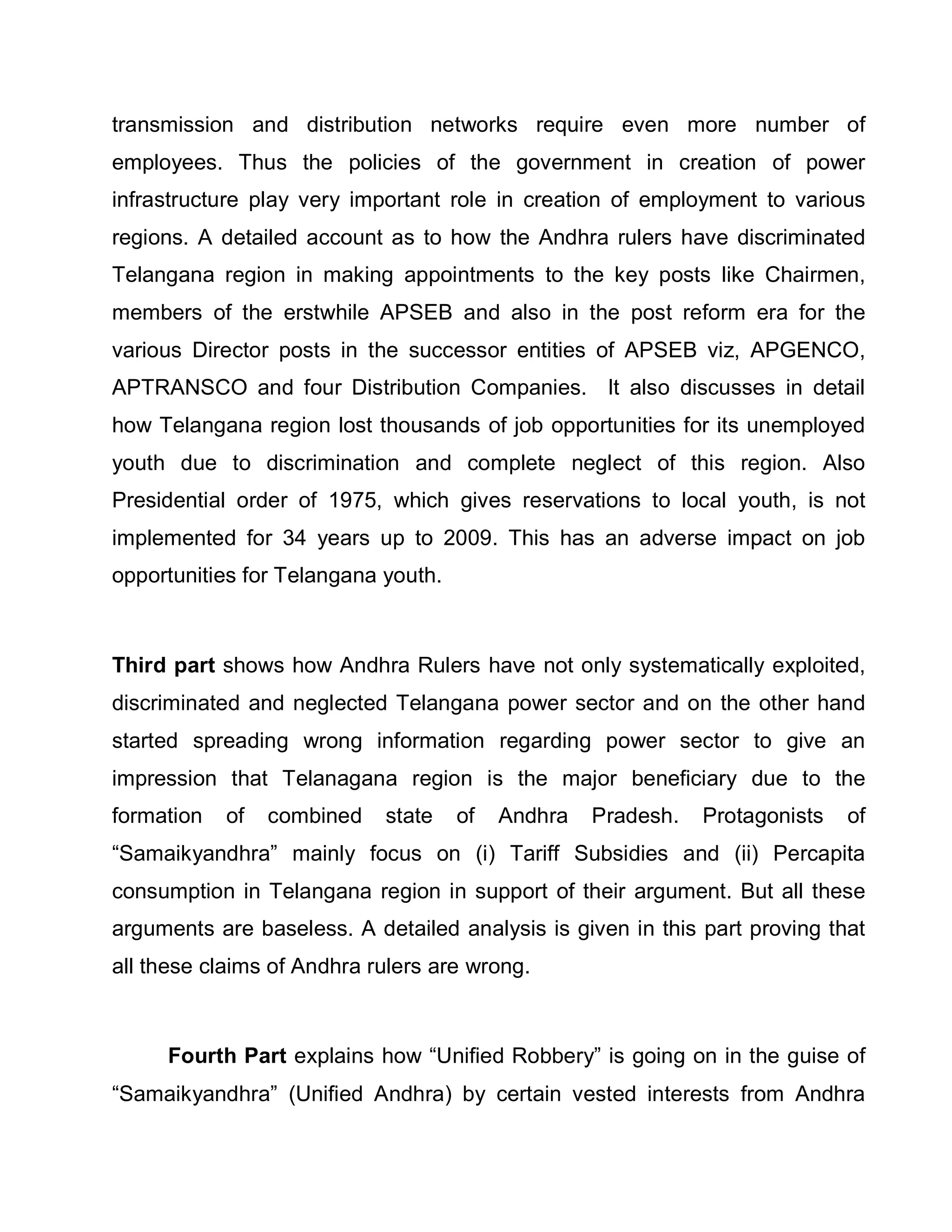 transmission and distribution networks require even more number of
employees. Thus the policies of the government in creation of power
infrastructure play very important role in creation of employment to various
regions. A detailed account as to how the Andhra rulers have discriminated
Telangana region in making appointments to the key posts like Chairmen,
members of the erstwhile APSEB and also in the post reform era for the
various Director posts in the successor entities of APSEB viz, APGENCO,
APTRANSCO and four Distribution Companies. It also discusses in detail
how Telangana region lost thousands of job opportunities for its unemployed
youth due to discrimination and complete neglect of this region. Also
Presidential order of 1975, which gives reservations to local youth, is not
implemented for 34 years up to 2009. This has an adverse impact on job
opportunities for Telangana youth.



Third part shows how Andhra Rulers have not only systematically exploited,
discriminated and neglected Telangana power sector and on the other hand
started spreading wrong information regarding power sector to give an
impression that Telanagana region is the major beneficiary due to the
formation   of   combined   state    of   Andhra   Pradesh.   Protagonists   of
³Samaikyandhra´ mainly focus on (i) Tariff Subsidies and (ii) Percapita
consumption in Telangana region in support of their argument. But all these
arguments are baseless. A detailed analysis is given in this part proving that
all these claims of Andhra rulers are wrong.



     Fourth Part explains how ³Unified Robbery´ is going on in the guise of
³Samaikyandhra´ (Unified Andhra) by certain vested interests from Andhra
 