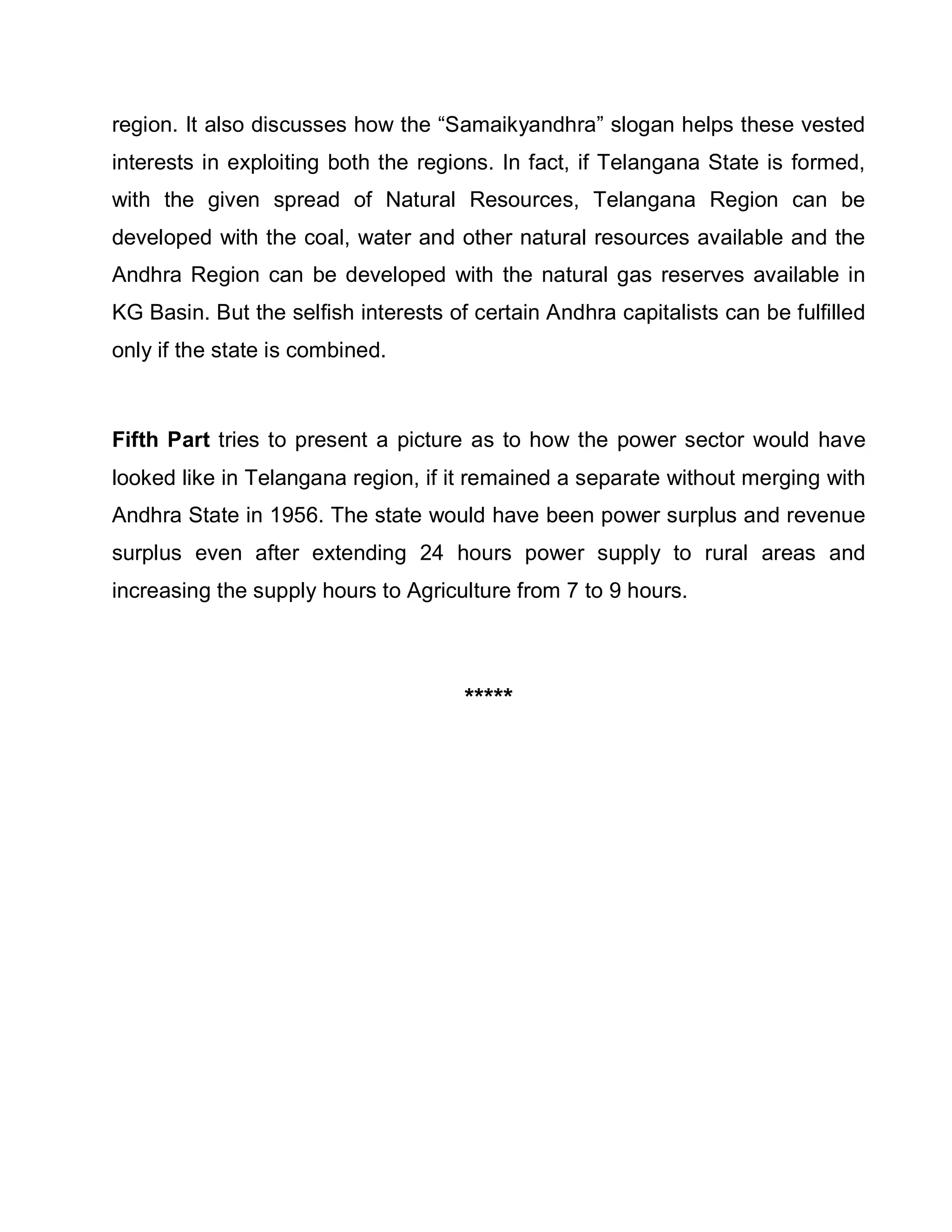 region. It also discusses how the ³Samaikyandhra´ slogan helps these vested
interests in exploiting both the regions. In fact, if Telangana State is formed,
with the given spread of Natural Resources, Telangana Region can be
developed with the coal, water and other natural resources available and the
Andhra Region can be developed with the natural gas reserves available in
KG Basin. But the selfish interests of certain Andhra capitalists can be fulfilled
only if the state is combined.



Fifth Part tries to present a picture as to how the power sector would have
looked like in Telangana region, if it remained a separate without merging with
Andhra State in 1956. The state would have been power surplus and revenue
surplus even after extending 24 hours power supply to rural areas and
increasing the supply hours to Agriculture from 7 to 9 hours.




                                      *****
 