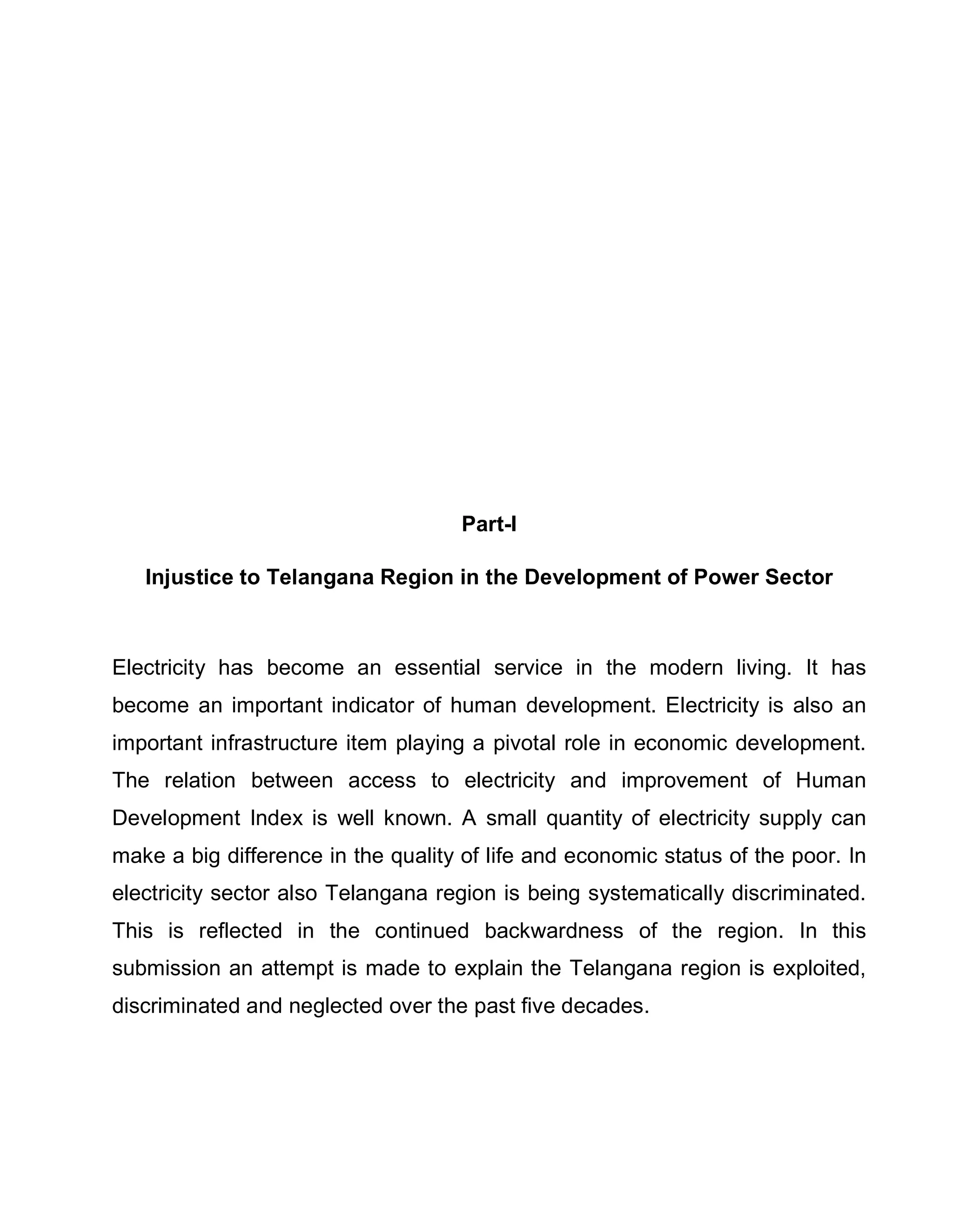 Part-I

   Injustice to Telangana Region in the Development of Power Sector



Electricity has become an essential service in the modern living. It has
become an important indicator of human development. Electricity is also an
important infrastructure item playing a pivotal role in economic development.
The relation between access to electricity and improvement of Human
Development Index is well known. A small quantity of electricity supply can
make a big difference in the quality of life and economic status of the poor. In
electricity sector also Telangana region is being systematically discriminated.
This is reflected in the continued backwardness of the region. In this
submission an attempt is made to explain the Telangana region is exploited,
discriminated and neglected over the past five decades.
 