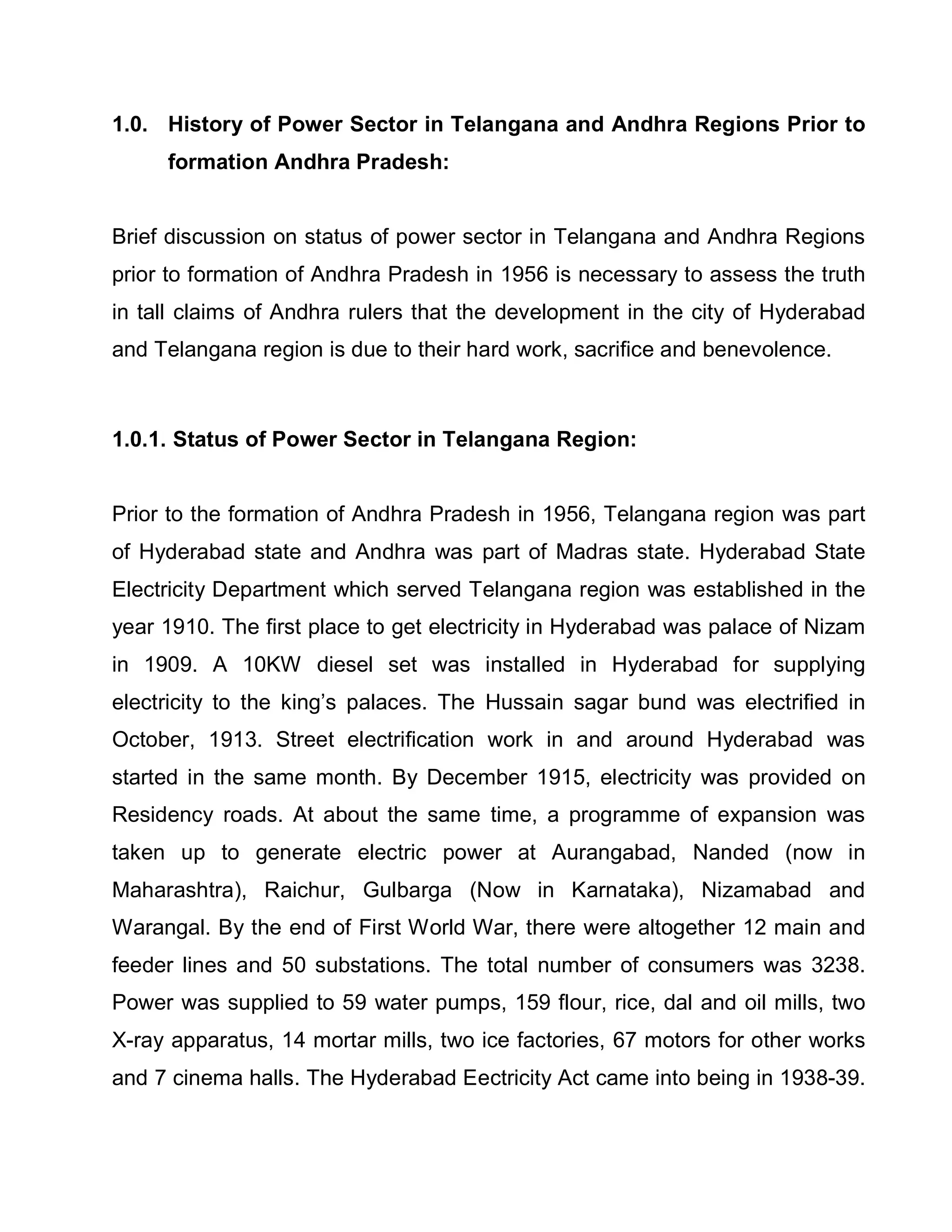 1.0. History of Power Sector in Telangana and Andhra Regions Prior to
     formation Andhra Pradesh:


Brief discussion on status of power sector in Telangana and Andhra Regions
prior to formation of Andhra Pradesh in 1956 is necessary to assess the truth
in tall claims of Andhra rulers that the development in the city of Hyderabad
and Telangana region is due to their hard work, sacrifice and benevolence.



1.0.1. Status of Power Sector in Telangana Region:


Prior to the formation of Andhra Pradesh in 1956, Telangana region was part
of Hyderabad state and Andhra was part of Madras state. Hyderabad State
Electricity Department which served Telangana region was established in the
year 1910. The first place to get electricity in Hyderabad was palace of Nizam
in 1909. A 10KW diesel set was installed in Hyderabad for supplying
electricity to the king¶s palaces. The Hussain sagar bund was electrified in
October, 1913. Street electrification work in and around Hyderabad was
started in the same month. By December 1915, electricity was provided on
Residency roads. At about the same time, a programme of expansion was
taken up to generate electric power at Aurangabad, Nanded (now in
Maharashtra), Raichur, Gulbarga (Now in Karnataka), Nizamabad and
Warangal. By the end of First World War, there were altogether 12 main and
feeder lines and 50 substations. The total number of consumers was 3238.
Power was supplied to 59 water pumps, 159 flour, rice, dal and oil mills, two
X-ray apparatus, 14 mortar mills, two ice factories, 67 motors for other works
and 7 cinema halls. The Hyderabad Eectricity Act came into being in 1938-39.
 